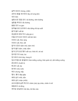 살짝 데치다 nhúng, chấm
새우의 똥을 제거하다 lấy chỉ lưng tôm
섞다 trộn
설탕으로 맛을 낸다. bỏ đường, nêm đường
설탕을 뿌리다 rắc đường
쌀을 씻다 vo gạo
압력솥으로 요리하다 nấu bằng nồi áp suất
얇게 썰다 xắt lát
양념장에 재워 두다 ướp gia vị
여덟 조각으로 자르다 cắt làm tám
자르다 cắt, thái, lạng
자르다 cắt, thái, xắt
잘게 다진다 bằm nhỏ, băm nhỏ
잘게 썰다 băm, chặt, bằm
잘게 조각으로 찢다 xắt vụn, thái chỉ, xé xợi
잡아당기다 lược, lọc
장식하다 trình bày, trang trí
정사각형으로 칼질하다 thái miếng vuông, thái quân cờ, xắt miếng vuông
준비하다 chuẩn bị
짜내다 vắt, ép
쪼개다 chẻ, tước
찌다 chưng, hấp
찧다, 빻다 đập giập
채워 넣다 nhồi, dồn
채워 넣다 nhận (nhồi)
프라이팬에 살짝 튀기다 chiên (rán) áp chảo, chiên ít mỡ
해동하다 rã đông
후추로 양념하다 rắc tiêu, bỏ tiêu vào
 