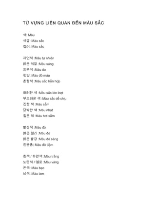 TỪ VỰNG LIÊN QUAN ĐẾN MÀU SẮC
색: Màu
색깔 :Màu sắc
컬러: Màu sắc
자연색 :Màu tự nhiên
밝은 색깔 :Màu sáng
피부색 :Màu da
핏빛 :Màu đỏ máu
혼합색 :Màu sắc hỗn hợp
화려한 색 :Màu sắc lòe loẹt
부드러운 색 :Màu sắc dễ chịu
진한 색 :Màu sẫm
담박한 색 :Màu nhạt
짙은 색 :Màu hơi sẫm
빨간색 :Màu đỏ
붉은 컬러 :Màu đỏ
밝은 빨강 :Màu đỏ sáng
진분홍: Màu đỏ đậm
흰색 / 하얀색 :Màu trắng
노란색 / 옐로 :Màu vàng
은색 :Màu bạc
남색 :Màu lam
 