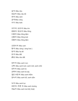 갈색 :Màu nâu
암갈색 :Màu nâu tối
회색 :Màu xám
금색:Màu vàng
카키: Màu kaki
자주색 / 보라색 :Màu tím
분홍색 / 핑크색 :Màu hồng
다홍색 :Màu hồng đậm
선홍색 :Màu hồng tươi
진홍색 :Màu hồng đậm
오렌지색 :Màu cam
황색 :Màu vàng ( vàng hoe )
밤색 :Màu hạ dẻ
토색 :Màu đất
흙빛 :Màu nâu đất
연두색 :Màu xanh non
신록 :Màu xanh tươi, xanh mới, xanh chồi
연두색 :Màu xanh lá
초록색 :Màu xanh lá cây
짙은 파란색 :Màu xanh thẫm
암녹색 :Màu xanh tối, xanh sẫm
녹색 :Màu xanh lục
파란색 / 푸른 색: Màu xanh dương
하늘색 :Màu xanh da trời( nhạt)
 