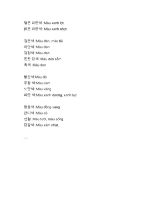 옅은 파란색 :Màu xanh lợt
밝은 파란색: Màu xanh nhợt
검은색 :Màu đen, màu tối
까만색 :Màu đen
검정색 :Màu đen
진한 감색 :Màu đen sẫm
흑색 :Màu đen
빨간색:Màu đỏ
주황 색:Màu cam
노란색: Màu vàng
파란 색:Màu xanh dương, xanh lục
황동색 :Màu đồng vàng
잔디색 :Màu cỏ
선혈 :Màu tươi, màu sống
담갈색 :Màu xám nhạt.
.....
 