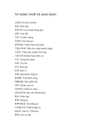 TỪ VỰNG THUẾ VÀ GIAO DỊCH:
고정비: Chi phí cố định
공장: Nhà máy
공헌이익: Lợi nhuận đóng góp
교환: Trao đổi
구전: Truyền miệng
귀금속: Kim loại quí
금액조정: Thanh toán số lượng
기업소득세: Thếu thu nhập doanh ngiệp
기입자: Thêu bao truyền hình cáp
기존고객: Khách hàng hiện có
낙지: Vùng phủ sóng
녹화: Thu âm
단가: Đơn giá
단위: Đơn vị
단품: Sản phẩm riêng lẻ
달성율: Tỉ lệ thành công
대물상품: Sản phẩm lớn
대부: Khoản vay nợ
대조확인: Kiểm tra chéo
대차대조표: Bản cân đối kế toán
등급; Phân loại
등록: Đăng ký
등록자본금: Vốn đăng ký
디지털가전: Thiết bị điện tử
레포츠: Giải trí / Thể thao
론칭: Cho ra mắt
 