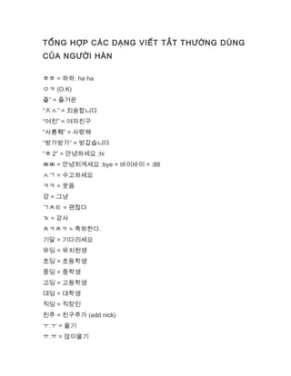 TỔNG HỢP CÁC DẠNG VIẾT TẮT THƯỜNG DÙNG
CỦA NGƯỜI HÀN
ㅎㅎ = 하하: ha ha
ㅇㅋ (O.K)
즐” = 즐거운
“ㅈㅅ” = 죄송합니다
“여친” = 여자친구
“사릉훼” = 사랑해
“방가방가” = 방갑습니다
“ㅎ 2″ = 안녕하세요 ;hi
ㅃㅃ = 안녕히계세요 :bye = 바이바이 = :88
ㅅㄱ = 수고하세요
ㅋㅋ = 웃음
걍 = 그냥
ㄱㅊㅌ = 괜찮다
ㄳ = 감사
ㅊㅋㅊㅋ = 축하한다.
기달 = 기다리세요
유딩 = 유치원생
초딩 = 초등학생
중딩 = 중학생
고딩 = 고등학생
대딩 = 대학생
직딩 = 직장인
친추 = 친구추가 (add nick)
ㅜ.ㅜ = 울기
ㅠ.ㅠ = 많이울기
 