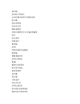 낼:내일
넘시로:너무싫어
노이즈:통신상태가 안좋은상태
담:다음
대어:대학생
드뎌:드디어
떔에:떄문에
리하이:짤렸다가 다시 돌아왓을떄
인사
마니:많이
마즘:맞다
맬:매일
머:뭐
먹토이대답이 없을떄
멜:메일
몇짤:몇살이야
모타는:못하는
몰:뭘
몰겠다:모르겠다
방가:반가워요
방제:방제목
설:서울
셤:시험
시로:싫어
아뇨:아니오
아지도:알지도
안냐세요:안녕하세요
알바이또:아르바이트
 