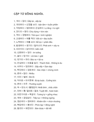CẶP TỪ ĐỒNG NGHĨA.
1, 개다 = 잡다: Gấp lai , xếp lại
2, 개의하다 = 신경을 쓰다 : bận tâm = buồn phiền
3, 걱정하다 = 염려하다/ 근심하다: Lo lắng = lo nghĩ
4, 견디다 = 참다: Chịu đựng = kìm nén
5, 격다 = 경험하다: Trải qua = kinh nghiệm
6, 고생하다 = 애를 먹다: Vất vả = đau buồn
7, 노력하다 = 애를 쓰다: Nỗ lực = phấn đấu
8, 발생하다 = 생기다 / 일어나다: Phát sinh = xảy ra
9, 사라지다 = 없어지다: biến mất
10, 신뢰하다 = 믿다 : tin tưởng
11, 끌다 = 당기다 : Lôi kéo = giật
12, 벗기다 = 까다: Bóc ra = lột ra
13, 안심하다 = 마음을 놓다 : Thanh thản . Không lo âu
14, 치우다 = 정리하다 : Sắp xếp = Dọn dẹp
15, 확인하다 = 검토하다 : Xác nhận = chứng minh
16, 흔히 = 많다 : Nhiều
17, 이미 = 벌써 : Đã rồi
18, 억지로 = 마지못해 : Bị ép buộc . Cưỡng bức
19, 흔히 = 자주 : Thường xuyên
20, 꼭 = 반드시 / 틀림없이: Nhất đinh , chắc chắn
21, 전혀 = 통/ 절대로 / 결코: Tuyệt đối , hoàn toàn
22, 마찬가지로 = 똑같이 : Tương tự = giống nhau
23, 계속 = 끊임없다 : Tiếp tuc = Không ngừng
24, 겸손하다 = 겸허하다 : Khiêm tốn = nhún nhường
25, 복잡하다 = 붐비다 : Phức tạp = đông nghịt
26, 팔리다 = 매진되다 : Bán được = đã hết
 