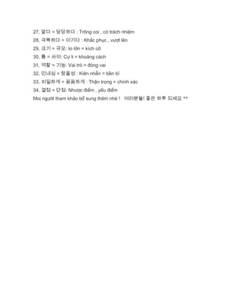 27, 맡다 = 담당하다 : Trông coi , có trách nhiệm
28, 극복하다 = 이기다 : Khắc phục , vượt lên
29, 크기 = 규모: to lớn = kích cỡ
30, 틈 = 사이: Cự li = khoảng cách
31, 역할 = 기능: Vai trò = đóng vai
32, 인내심 = 참을성 : Kiên nhẫn = bền bỉ
33, 치밀하게 = 꼼꼼하게 : Thận trọng = chính xác
34, 결점 = 단점: Nhược điểm , yếu điểm
Moị người tham khảo bổ sung thêm nhé ! 여러분들! 좋은 하루 되세요 ^^
 