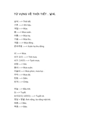 TỪ VỰNG VỀ THỜI TIẾT . 날씨.
날씨: ---> Thời tiết.
기후 :----> Khí hậu.
계절:----> Mùa.
봄:-----> Mùa xuân.
여름:----> Mùa hạ.
가을:----> Mùa thu .
게울:-----> Mùa đông .
춘하추동 :----> Xuân hạ thu đông.
비 :----> Mưa.
비가 오다: ----> Trời mưa.
비가 그치다:----> Tạnh mưa.
바람:----> Gió.
봄비:----> Mưa xuân.
이슬비:----> Mưa phùn, mưa bụi .
우박:----> Mưa đá.
천동: ---> Sấm.
번개:----> Chớp.
하늘: ---> Bầu trời.
눈:---> Tuyết.
눈이오다( 내리다): ----> Tuyết rơi.
햇빛 = 햇별: Ánh nắng, tia nắng mặt trời.
태풍:---> Bão.
푹풍:----> Bão.
 