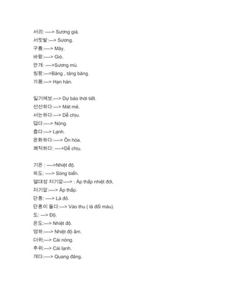 서리: ----> Sương giá.
서릿발:---> Sương.
구름:----> Mây.
바람:----> Gió.
안개: ---->Sương mù.
빙팡:--->Băng , tảng băng.
가몸:---> Hạn hán.
일기예보:---> Dự báo thời tiết.
선선하다:---> Mát mẻ.
서는하다:---> Dễ chịu.
덥다:----> Nóng.
춥다:---> Lạnh.
온화하다:----> Ôn hòa.
쾌적하다: ---->Dễ chịu.
기온 : ---->Nhiệt độ.
파도: ----> Sóng biển.
열대성 저기압----> : Áp thấp nhiệt đới,
저기압:----> Áp thấp.
단풍: ----> Lá đỏ.
단풍이 들다:---> Vào thu ( lá đổi màu).
도: ---> Độ.
온도:---> Nhiệt độ.
영하:----> Nhiệt độ âm.
더위;---> Cái nóng.
추위:---> Cái lạnh.
개다:----> Quang đãng.
 