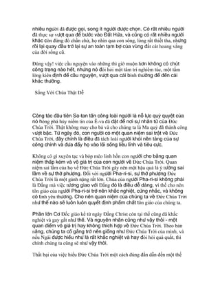 nhiều người đã được gọi, song ít người được chọn. Có rất nhiều người
đã thực sự vượt qua để bước vào Đất Hứa, và cũng có rất nhiều người
khác còn đứng đó chần chừ, họ nhìn qua con sông, lòng rất thiết tha, nhưng
rồi lại quay đầu trở lại sự an toàn tạm bợ của vùng đất cát hoang vắng
của đời sống cũ.
Ðúng vậy! việc cầu nguyện vào những thì giờ muộn hơn không có chút
công trạng nào hết, nhưng nó đòi hỏi một tâm trí nghiêm túc, một tấm
lòng kiên định để cầu nguyện, vượt qua cái bình thường để đến cái
khác thường.
Sống Với Chúa Thật Dễ
Công tác đầu tiên Sa-tan tấn công loài người là nỗ lực quỷ quyệt của
nó hòng phá hủy niềm tin của Ê-va đã đặt để nơi sự nhân từ của Ðức
Chúa Trời. Thật không may cho bà và cho chúng ta là Ma quỷ đã thành công
vượt bậc. Từ ngày đó, con người có một quan niệm sai trật về Ðức
Chúa Trời, đây chính là điều đã tách loài người khỏi nền tảng của sự
công chính và đưa đẩy họ vào lối sống liều lĩnh và tiêu cực.
Không có gì xuyên tạc và bóp méo linh hồn con người cho bằng quan
niệm thấp kém và vô giá trị của con người về Ðức Chúa Trời. Quan
niệm sai lầm của họ về Ðức Chúa Trời gây nên một hậu quả là ý tưởng sai
lầm về sự thờ phượng. Ðối với người Pha-ri-si, sự thờ phượng Ðức
Chúa Trời là một gánh nặng rất lớn. Chúa của người Pha-ri-si không phải
là Ðấng mà việc tương giao với Ðấng đó là điều dễ dàng, vì thế cho nên
tôn giáo của người Pha-ri-si trở nên khắc nghiệt, cứng nhắc, và không
có tình yêu thương. Cho nên quan niệm của chúng ta về Ðức Chúa Trời
như thế nào sẽ luôn luôn quyết định phẩm chất tôn giáo của chúng ta.
Phần lớn Cơ Ðốc giáo kể từ ngày Ðấng Christ còn tại thế cũng đã khắc
nghiệt và gay gắt như thế. Và nguyên nhân cũng như vậy thôi - một
quan điểm vô giá trị hay không thích hợp về Ðức Chúa Trời. Theo bản
năng, chúng ta cố gắng trở nên giống như Ðức Chúa Trời của mình, và
nếu Ngài được hiểu như là rất khắc nghiệt và hay đòi hỏi quá quắt, thì
chính chúng ta cũng sẽ như vậy thôi.
Thất bại của việc hiểu Ðức Chúa Trời một cách đúng đắn dẫn đến một thế
 