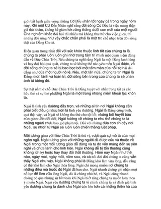 giới bất hạnh giữa vòng những Cơ Ðốc nhân tốt ngay cả trong ngày hôm
nay. Khi một Cơ Ðốc Nhân nghĩ rằng đời sống Cơ Ðốc là việc mang thập
giá thô nhám, không hề giảm bớt căng thẳng dưới con mắt của một người
Cha nghiêm khắc đòi hỏi thì nhiều mà không tha thứ cho việc gì cả, thì
những đời sống như vậy chắc chắn phải là một trò chế nhạo trên đời sống
thật của Ðấng Christ.
Ðiều quan trọng nhất đối với sức khỏe thuộc linh tốt của chúng ta là
chúng ta phải luôn luôn ghi nhớ trong tâm trí mình một quan niệm đúng
đắn về Ðức Chúa Trời. Nếu chúng ta nghĩ rằng Ngài là một Ðấng lạnh lùng
và hay đòi hỏi quá quắt, chúng ta sẽ không thể nào yêu mến Ngài được, và
đời sống chúng ta sẽ bị bao bọc bởi một tấm màn của nỗi sợ hãi dai
dẳng như của một người nô lệ. Nếu, một lần nữa, chúng ta tin Ngài là
Ðấng nhơn lành và toàn tri, đời sống bên trong của chúng ta sẽ phản
ánh tư tưởng đó.
Sự thật nằm ở chỗ Ðức Chúa Trời là Ðấng tuyệt vời nhất trong tất cả các
hữu thể và sự thờ phượng Ngài là một trong những niềm khoái lạc khôn
tả.
Ngài là tình yêu thương đầy trọn, và những ai tin nơi Ngài không cần
phải biết điều gì khác hơn là tình yêu thương. Ngài là Ðấng công bình,
quả thật vậy, và Ngài sẽ không tha thứ cho tội lỗi; nhưng bởi huyết báu
của giao ước đời đời, Ngài hướng về chúng ta như thể chúng ta là
những người chưa bao giờ phạm tội. Ðối với những đứa con tin cậy nơi
Ngài, sự nhơn từ Ngài sẽ luôn luôn chiến thắng luật pháp.
Mối tương giao với Ðức Chúa Trời là thú vị, vượt quá sự mô tả của mọi
ngôn ngữ. Ngài tương giao với những người đã được cứu và thuộc về
Ngài trong một mối tương giao dễ dàng và tự do vốn mang đến sự yên
nghỉ và chữa lành cho linh hồn. Ngài không dễ bị tổn thương cũng
không ích kỷ hoặc hay thay đổi thất thường. Hôm nay Ngài như thế
nào, ngày mai, ngày mốt, năm sau, và cả cõi đời đời chúng ta cũng vẫn
thấy Ngài như vậy. Ngài không phải là Ðấng khó làm vừa lòng, dầu rằng
có thể khó làm cho Ngài thỏa lòng. Ngài chỉ mong muốn nơi chúng ta
những điều mà trước đó Ngài đã ban cho. Ngài nhanh chóng ghi nhận mọi
nỗ lực để làm vừa lòng Ngài, dù là chúng nhỏ bé, và Ngài cũng nhanh
chóng bỏ qua những sự bất toàn khi Ngài biết rằng chúng ta muốn làm theo
ý muốn Ngài. Ngài yêu thương chúng ta vì chính chúng ta và đánh giá tình
yêu thương chúng ta dành cho Ngài còn lớn hơn cả những thiên hà của
 