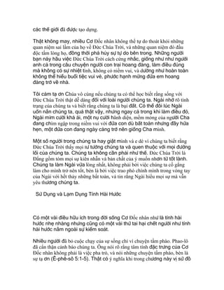 các thế giới đã được tạo dựng.
Thật không may, nhiều Cơ Ðốc nhân không thể tự do thoát khỏi những
quan niệm sai lầm của họ về Ðức Chúa Trời, và những quan niệm đó đầu
độc tấm lòng họ, đồng thời phá hủy sự tự do bên trong. Những người
bạn này hầu việc Ðức Chúa Trời cách cứng nhắc, giống như như người
anh cả trong câu chuyện người con trai hoang đàng, làm điều đúng
mà không có sự nhiệt tình, không có niềm vui, và dường như hoàn toàn
không thể hiểu buổi tiệc vui vẻ, phước hạnh mừng đứa em hoang
đàng trở về nhà.
Tôi cảm tạ ơn Chúa vô cùng nếu chúng ta có thể học biết rằng sống với
Ðức Chúa Trời thật dễ dàng đối với loài người chúng ta. Ngài nhớ rõ tình
trạng của chúng ta và biết rằng chúng ta là bụi đất. Có thể đôi lúc Ngài
uốn nắn chúng ta, quả thật vậy, nhưng ngay cả trong khi làm điều đó,
Ngài mỉm cười khả ái, một nụ cười hãnh diện, mềm mỏng của người Cha
đang chìm ngập trong niềm vui với đứa con dù bất toàn nhưng đầy hứa
hẹn, một đứa con đang ngày càng trở nên giống Cha mình.
Một số người trong chúng ta hay giật mình và e dè vì chúng ta biết rằng
Ðức Chúa Trời thấy mọi tư tưởng chúng ta và quen thuộc với mọi đường
lối của chúng ta. Chúng ta không cần phải như thế. Ðức Chúa Trời là
Ðấng gồm tóm mọi sự kiên nhẫn và bản chất của ý muốn nhơn từ tốt lành.
Chúng ta làm Ngài vừa lòng nhất, không phải bởi việc chúng ta cố gắng
làm cho mình trở nên tốt, bèn là bởi việc trao phó chính mình trong vòng tay
của Ngài với hết thảy những bất toàn, và tin rằng Ngài hiểu mọi sự mà vẫn
yêu thương chúng ta.
Sử Dụng và Lạm Dụng Tính Hài Hước
Có một vài điều hữu ích trong đời sống Cơ Ðốc nhân như là tính hài
hước nhẹ nhàng nhưng cũng có một vài thứ tai hại chết người như tính
hài hước nằm ngoài sự kiểm soát.
Nhiều người đã bỏ cuộc chạy của sự sống chỉ vì chuyện tầm phào. Phao-lô
đã cẩn thận cảnh báo chúng ta. Ông nói rõ rằng tâm tính đặc trưng của Cơ
Ðốc nhân không phải là việc pha trò, và nói những chuyện tầm phào, bèn là
sự tạ ơn (Ê-phê-sô 5:1-5). Thật có ý nghĩa khi trong chương này vị sứ đồ
 