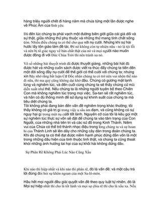 hàng triệu người chết đi hàng năm mà chưa từng một lần được nghe
về Phúc Âm của tình yêu.
Ðã đến lúc chúng ta phải vạch một đường biên giới giữa cái giả dối và
sự thật, giữa những thứ phụ thuộc và những thứ mang tính chất sống
còn. Nhiều điều chúng ta có thể cho qua với nụ cười. Nhưng khi sự hài
hước lấy tôn giáo làm đề tài, thì nó không còn tự nhiên nữa - nó là tội lỗi
và nên bị tố giác ngay về bản chất thật của nó và mọi người nào muốn
được đồng đi với Ðức Chúa Trời thì nên tránh xa nó.
Vô số những bài thuyết trình đã được thuyết giảng, những bài hát đã
được hát và những cuốn sách được viết ra thúc đẩy chúng ta tiến đến
một đời sống đầy nụ cười để thế giới có thể cười với chúng ta; nhưng
xin hãy nhớ rằng bất luận Cơ Ðốc nhân chúng ta có trở nên vui nhộn thế nào
đi nữa, thì ma quỷ cũng không dại khờ đâu. Chúng có gương mặt lạnh
lùng và nghiêm túc, và đến cuối cùng chúng ta sẽ thấy chúng cứ mãi
diễn xuất như thế. Nếu chúng ta là những người tuyên bố theo Chiên
Con mà không nghiêm túc trong mọi việc, Sa-tan sẽ rất nghiêm túc,
và hắn có đủ thông minh để sử dụng sự khinh suất của chúng ta mà
tiêu diệt chúng ta.
Tôi không phải đang bàn đến vấn đề nghiêm trọng khác thường; tôi
thấy không có giá trị gì trong việc u sầu ảm đạm, và cũng không có sự
nguy hại gì trong một nụ cười tốt lành. Nguyên cớ của tôi là kêu gọi một
sự nghiêm túc thực sự vốn sẽ đặt để chúng ta vào tâm trạng của Con
Người, của những nhà tiên tri và các sứ đồ trong Kinh Thánh. Niềm
vui của Chúa có thể trở thành nhạc điệu trong lòng chúng ta và sự hoan
hỉ của Thánh Linh sẽ lên dây cho những cây đàn trong đoàn chúng ta.
Khi đó chúng ta có thể đạt được niềm hạnh phúc đứng đắn vốn là một
trong những dấu hiện của tính thuộc linh thật, và chúng ta cũng thoát
khỏi những ảnh hưởng tai hại của sự khôi hài không đứng đắn.
Sự Phân Rẽ Không Phải Lúc Nào Cũng Xấu
Khi nào thì hiệp nhất và khi nào thì phân rẽ, đó là vấn đề; và một câu trả
lời đúng đòi hỏi sự khôn ngoan của một Sa-lô-môn.
Hầu hết mọi người đều giải quyết vấn đề theo quy luật tự nhiên, đó là
Mọi sự hiệp nhất thì cho là tốt lành và mọi sự chia rẽ thì cho là xấu xa. Nếu
 