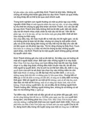 hề phủ nhận việc nhiều người thấy Kinh Thánh là khó hiểu. Những lời
chứng về những khó khăn gặp phải lúc đọc Kinh Thánh có quá nhiều
và rộng khắp để có thể bị bỏ qua cách khinh suất.
Trong kinh nghiệm con người thường có một sự phức tạp của nhiều
nguyên nhân thay vì một nguyên nhân cho mọi sự việc, và nó cũng tương
tự như thế khi chúng ta gặp khó khăn với Kinh Thánh. Ðối với vấn đề
tại sao Kinh Thánh khó hiểu không thể trả lời đột xuất, bất cẩn được,
câu trả lời nhanh nhảu chắc chắn là một câu trả lời sai. Vấn đề thì
phức tạp, và vì lý do này, nỗ lực tìm kiếm một giải pháp đơn nhất sẽ làm
cho chúng ta thất vọng.
Bất chấp điều này, tôi mạo muội đề ra một câu trả lời ngắn gọn, và dù
nó không phải là toàn bộ lời đáp, nhưng nó cũng là một phần chính
yếu và có lẽ chứa đựng bên trong nó hầu hết mọi lời đáp cho vấn đề
có liên quan và rất phức tạp này. Tôi tin rằng chúng ta thấy Kinh Thánh
khó hiểu là vì chúng ta cố đọc nó như là chúng ta đọc những quyển
sách khác, mà Kinh Thánh lại là một quyển sách không giống với bất
kỳ quyển sách nào.
Kinh Thánh không gởi cho một ai đó bất kỳ. Sứ điệp của nó hướng về
một số ít người được chọn. Bất luận việc những người ít ỏi này được
Ðức Chúa Trời lựa chọn bằng một hành động chọn lựa tối cao hay được
chọn vì họ đáp ứng được những điều kiện chuẩn nào đó, tôi để cho
mỗi người tự quyết định, như là anh ta có thể làm điều đó, biết rõ rằng
quyết định của anh ta sẽ được lựa chọn tùy vào những niềm tin căn
bản của mình về những vấn đề đại loại như sự tiền định, ý chí tự do,
những mạng lệnh đời đời và những giáo lý liên quan khác. Nhưng bất cứ
điều gì có thể đã diễn ra trong cõi đời đời, rõ ràng nó là điều diễn ra trong
thời gian: Một số người tin và một số thì không; một số dễ tiếp thu cách
đạo đức và một số thì không; một số có năng lực thuộc linh, một số thì
không. Chính những người làm, là, và có điều đó là những người Kinh
Thánh hướng đến. Những người không làm, không là và không có sẽ
đọc nó mà không thấy ý nghĩa gì.
Tại điểm này, tôi biết một số độc giả sẽ có sự phản đối gay gắt, và lý
do thì cũng không khó để tìm ra. Cơ Ðốc giáo ngày nay lấy con người làm
trung tâm, chứ không phải Ðức Chúa Trời. Ðức Chúa Trời bị buộc phải
chờ đợi những ý tưởng bất chợt của con người cách kiên nhẫn. Hình ảnh
phổ biến của Ðức Chúa Trời hiện nay là hình ảnh của một người Cha bị rối
trí, đang tranh đấu trong nỗi tuyệt vọng của một cõi lòng tan vỡ để làm
 