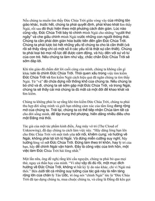 Nếu chúng ta muốn tìm thấy Đức Chúa Trời giữa vòng vây của những tôn
giáo khác, trước hết, chúng ta phải quyết định, phải khao khát tìm thấy
Ngài, rồi sau đó thực hiện theo một phương cách đơn giản. Lúc nào
cũng vậy, Đức Chúa Trời bày tỏ chính mình Ngài cho những “người thơ
ngây” và che giấu chính mình Ngài trước những con người thông thái.
Chúng ta cần phải đơn giản hóa bước tiến đến gần Đức Chúa Trời.
Chúng ta phải lược bỏ hết những yếu tố chúng ta cho là cần thiết (và
rồi sẽ thấy rằng chỉ có một số ít các yếu tố là thật sự cần thiết). Chúng
ta phải loại bỏ mọi nỗ lực để được cảm động, và hãy đến với sự vô tư
của con trẻ. Nếu chúng ta làm như vậy, chắc chắn Đức Chúa Trời sẽ
sớm đáp lời.
Khi tôn giáo đã chấm dứt lời cuối cùng của mình, chúng ta không cần gì
khác hơn là chính Đức Chúa Trời. Thói quen xấu trong việc tìm kiếm
Đức Chúa Trời và tìm kiếm Ngài cách hiệu quả đã ngăn chúng ta tìm thấy
Ngài. Từ “và” đó chứa đựng nỗi thống khổ của chúng ta. Nếu chúng ta
bỏ chữ và đi, chúng ta sẽ sớm gặp mặt Đức Chúa Trời, và trong Ngài,
chúng ta sẽ thấy cái mà chúng ta đã mất cả một đời để khao khát và
tìm kiếm.
Chúng ta không phải lo sợ rằng khi tìm kiếm Đức Chúa Trời, chúng ta phải
thu hẹp đời sống mình và giới hạn những cảm xúc của tấm lòng đang rộng
mở của chúng ta. Trái lại, chúng ta có thể tiếp nhận Chúa làm tất cả
cho đời sống mình, để tập trung thờ phượng, hiến dâng nhiều điều cho
một Đấng mà thôi.
Tác giả của một tác phẩm kinh điển, Áng mây vô tri (The Cloud of
Unknowing), đã dạy chúng ta cách làm việc này. “Hãy dâng lòng bạn lên
cho Đức Chúa Trời với một tình yêu sôi nổi, khiêm cung; và hướng về
Ngài, không phải lợi ích từ Ngài. Và đừng miễn cưỡng suy nghĩ, hãy
hướng lòng về nơi Đức Chúa Trời. Đừng làm theo trí khôn, hay lý trí của
bạn, hãy để chính Ngài vận hành. Đây là công việc của linh hồn, một
việc làm Đức Chúa Trời hài lòng nhất.”
Một lần nữa, ông đề nghị rằng khi cầu nguyện, chúng ta phải bỏ qua mọi
thứ, ngay cả thần học của mình. “Vì như vậy đã đủ rồi, một mục đích
hướng về Đức Chúa Trời, không vì bất kỳ lý do nào khác, chỉ vì Ngài mà
thôi.” Bên dưới tất cả những suy tưởng của tác giả này là nền tảng
rộng lớn của chân lý Tân Ước, vì ông nói “chính Ngài” tức là “Đức Chúa
Trời đã tạo dựng chúng ta, mua chuộc chúng ta, và cũng là Đấng đã kêu gọi
 