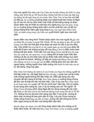 cho mọi người tiếp nhận một Cứu Chúa mà họ thấy không cần thiết và cũng
chẳng mấy thích thú gì. Ðể thuyết phục những linh hồn tự mãn này đáp ứng
lại những lời đề nghị rộng rãi của mình, Ðức Chúa Trời sẽ làm hầu như bất
cứ điều gì, kể cả những phương pháp của nghệ thuật bán hàng và Ngài
hạ cố mà nói với họ cách thân mật nhất có thể tưởng tượng ra được.
Quan điểm này dĩ nhiên là một loại chủ nghĩa lãng mạn tôn giáo, trong
khi nó thường dùng những khái niệm có tính chất tôn cao và đôi lúc
dùng những khái niệm gây lúng túng trong việc ngợi khen Ðức Chúa
Trời, nó thành công trong việc biến con người thành ngôi sao của buổi
diễn.
Quan điểm cho rằng Kinh Thánh được dành cho mọi người đã gây nên
sự nhầm lẫn cả trong và ngoài Hội Thánh. Nỗ lực áp dụng sự dạy dỗ của Bài
Giảng Trên Núi cho thế giới chưa được tái sanh là một ví dụ cho điều
này. Các phiên tòa của luật lệ và sức mạnh quân sự của trần gian được đề
xuất để đi kèm với những sự dạy dỗ của Ðấng Christ là điều hoàn toàn
không thể làm được. Trích dẫn Lời của Ðấng Christ như là kim chỉ nam
cho các cảnh sát, các quan tòa, và các tướng lĩnh là hoàn toàn hiểu lầm
những Lời đó và cho thấy toàn bộ sự thiếu hiểu biết những mục đích
của sự khải thị thánh. Những Lời đầy ân sủng của Ðấng Christ là dành
cho những con trai và con gái của ân điển, không phải cho các dân tộc
ngoại bang, những người chọn biểu tượng cho mình là hình ảnh của sư
tử, đại bàng, rồng hay gấu.
Ðức Chúa Trời không chỉ dành Lời của lẽ thật của Ngài cho những người có
thể tiếp nhận nó, mà Ngài thật sự còn che đậy ý nghĩa của Lời ấy trước
mắt những người không thể tiếp nhận nó. Diễn giả dùng các câu
chuyện để làm sáng tỏ lẽ thật; còn Chúa chúng ta thường dùng chúng
để làm cho lẽ thật trở nên hơi khó hiểu. Các ví dụ của Ðức Chúa Jêsus
là cái hoàn toàn trái ngược với "thí dụ minh họa" hiện đại, vốn có nghĩa
là soi sáng (làm sáng tỏ); các ví dụ là những câu nói "tối nghĩa" và
Ðấng Christ đã khẳng định rằng Ngài đôi lúc dùng chúng để các môn
đồ mình có thể hiểu còn kẻ thù mình thì không (xem trong Ma-thi-ơ 13:10-
17). Giống như trụ lửa ban ánh sáng cho dân Y-sơ-ra-ên, nhưng là
đám mây và bóng tối bao phủ dân Ai Cập, Lời của Chúa chúng ta
chiếu sáng trong lòng của dân sự Ngài, nhưng vẫn để những kẻ vô tín
kiêu ngạo trong sự tối tăm của bóng đêm đạo đức.
Quyền năng cứu chuộc của Lời Chúa được dành sẵn cho những ai đã
được định trước. Bí mật của Ðức Chúa Trời thuộc về họ, là những người
 