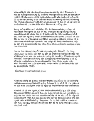 kính sợ Ngài. Một tấm lòng không ăn năn sẽ thấy Kinh Thánh chỉ là
một bộ xương của những sự kiện mà không hề có da thịt, sự sống hay
hơi thở. Shakepeare có thể được nhiều người yêu thích mà không hề
có sự ăn năn; chúng ta có thể hiểu Plato mà không hề tin lời nào ông
nói; nhưng sự ăn năn và khiêm nhường cùng với đức tin và sự vâng lời
là rất cần thiết cho việc hiểu Kinh Thánh cách đúng đắn.
Trong những khía cạnh tự nhiên, đức tin theo sau bằng chứng, và
hoàn toàn không thể có đức tin nếu không có bằng chứng; nhưng
trong lĩnh vực tâm linh, đức tin đi trước sự thấu hiểu; nó không hề đi
sau. Một con người tự nhiên phải biết thì mới tin được. Còn đức tin đưa
đến sự cứu rỗi không phải là một kết luận rút ra từ bằng chứng; nó là
điều thuộc về lĩnh vực đạo đức, một cái gì đó thuộc về tâm linh, một
sự ban cho siêu nhiên từ Ðức Chúa Jêsus Christ, một món quà thực sự của
Ðức Chúa Trời.
Ðức tin đưa đến sự cứu rỗi được xây dựng trên Thân Vị của Ðấng
Christ, ngay lập tức nó dẫn đến sự gắn bó chặt chẽ của toàn bộ tạo vật
với Ðấng Christ, một việc hoàn toàn không thể làm được đối với con người
tự nhiên. Tin một cách đúng đắn cũng giống như một phép lạ về sự
sống lại từ cõi chết của La-xa-rơ ngay khi Ðấng Christ truyền phán.
Kinh Thánh là một cuốn sách siêu nhiên và chỉ có thể được hiểu bởi
sự giúp đỡ siêu nhiên.
Tầm Quan Trọng Của Sự Xét Đoán
Hầu như không có gì khác phơi bày thật rõ ràng nỗi sợ hãi và tình trạng
mơ hồ của con người như là quãng đường mà họ sẽ đi để che giấu cái
tôi của mình khỏi người khác và ngay cả khỏi con mắt của chính mình.
Hầu hết tất cả mọi người, từ thời thơ ấu cho đến lúc qua đời, sống
đằng sau một tấm màn mờ đục, chỉ bước ra khỏi đó một chút khi bị ép
buộc bởi một cú sốc tình cảm nào đó và rồi lại rút lui vào chỗ ẩn nấp với
tốc độ nhanh nhất. Kết quả của sự che đậy cả đời này nằm ở chỗ con
người hiếm khi biết những hàng xóm của họ thực sự là ai, và còn tệ
hơn nữa, sự ngụy trang đó hoàn hảo đến độ họ cũng không còn nhận
biết chính mình.
 