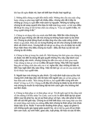 khi bạn đã nghe được nó, bạn sẽ biết bạn thuộc loại người gì.
2. Những điều chúng ta nghĩ đến nhiều nhất. Những nhu cầu của cuộc sống
buộc chúng ta phải suy nghĩ về nhiều điều, nhưng vấn đề ở đây là
những gì chúng ta nghĩ đến một cách tự nguyện. Những tư tưởng của
chúng ta sẽ xoay quanh kho báu bí mật của lòng mình, và bất luận điều
đó là gì thì cũng sẽ tiết lộ bản chất của chúng ta. "Của cải ngươi ở đâu, thì
lòng ngươi cũng ở đó."
3. Chúng ta sử dụng tiền của mình như thế nào. Một lần nữa chúng ta
phải bỏ qua những vấn đề mà chúng ta không hoàn toàn tự do khỏi
nó. Chúng ta phải đóng thuế và đáp ứng nhu cầu cuộc sống chính
mình và gia đình. Ðiều đó rất thông thường và chỉ cho chúng ta biết chút
đỉnh về chính mình. Nhưng bất cứ cái gì mà đồng tiền đã được bỏ ra để
thực hiện theo như điều chúng ta muốn - điều đó thực sự sẽ nói với
chúng ta rất nhiều.
4. Chúng ta làm gì trong lúc rảnh rỗi. Một khoảng lớn thời gian của chúng ta
đã được nói đến là dùng để giải quyết những nhu cầu cấp bách của
cuộc sống văn minh, nhưng chúng ta vẫn còn một số thời gian rảnh.
Việc chúng ta làm gì với nó là điều rất quan trọng. Hầu hết mọi người
lãng phí nó bằng cách dán mắt vào ti vi, nghe đài, đọc những tờ báo rẻ
tiền hay ngồi đàm tếu sáo rỗng. Việc tôi làm gì với cái tôi của mình tiết
lộ tôi thuộc loại người nào.
5. Người bạn mà chúng ta yêu thích. Có một định luật của sự thu hút
mang tính chất đạo đức vốn lôi kéo mỗi người vào cái xã hội giống với
bản thân anh ta nhất. "Khi chúng đã thả ra, hai người đến cùng anh em
mình" (Công vụ 4:23). Chúng ta đi đâu khi chúng ta được tự do đi tới nơi
mà chúng ta muốn là một bảng liệt kê tính cách gần như không thể
sai lầm được.
6. Chúng ta thán phục ai và thán phục cái gì. Tôi đã nghi ngờ từ lâu rằng một
số lớn những Cơ Ðốc nhân Tin Lành, xem ra thì ổn định dưới áp lực quan
điểm của hệ phái họ, lại có sự thán phục vô hạn, nếu cần phải bí mật,
đối với cái thế giới này. Chúng ta có thể biết được tình trạng thật của tâm
trí mình bằng cách kiểm tra những điều làm chúng ta thán phục mà chưa
được bộc lộ ra. Nước Y-sơ-ra-ên thường thán phục, ngay cả ghen tị
với những quốc gia ngoại giáo quanh họ, và vì thế họ quên đi sự nhận
làm con nuôi, sự vinh hiển, giao ước, luật pháp, lời hứa và các tổ tiên.
 