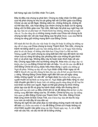 bởi hàng ngũ các Cơ Đốc nhân Tin Lành.
Đây là điều mà chúng ta phải làm: Chúng ta chấp nhận Cơ Đốc giáo
của hệ phái chúng ta như là cái giống hệt với Cơ Đốc giáo của Đấng
Christ và các sứ đồ Ngài. Những niềm tin, những thông lệ, những lối
xử thế đạo đức, các hoạt động của nhóm chúng ta được coi là ngang
bằng với Cơ Đốc giáo của Tân Ước. Bất luận hệ phái suy nghĩ hay nói
gì, hay liệu nó có phù hợp với Thánh Kinh hay không, không một ai nghi
vấn cả. Ta cho rằng tất cả những mong muốn của Chúa nơi chúng ta là
chúng ta bận rộn với các hoạt động của hệ phái mình. Làm như thế là
chúng ta vâng giữ những mạng lệnh của Đấng Christ.
Để tránh đòi hỏi tất yếu của việc hoặc là vâng lời hoặc là chống lại những sự
dạy dỗ rõ ràng của Chúa chúng ta trong Thánh Kinh Tân Ước, chúng ta
tránh né bằng cách lý giải tùy tiện những điều đó. Lý lẽ ngụy biện không
phải là cái chỉ thuộc về những nhà thần học Công Giáo La Mã mà thôi.
Những người Tin Lành chúng ta cũng biết làm thế nào để tránh né mũi
nhọn của sự vâng lời bằng các phương tiện của những lời giải thích
tinh vi và phức tạp. Những điều này là hoàn toàn thích hợp với xác
thịt. Chúng ngụy biện cho sự không vâng lời, thỏa mãn cái nhục dục và
khiến cho Lời của Đấng Christ trở nên vô hiệu. Và cốt lõi của vấn đề là ở
chỗ Đấng Christ đã không được hiểu theo đúng ý nghĩa của những gì
Ngài đã phán. Những sự dạy dỗ của Ngài được chấp nhận ngay cả về
mặt lý thuyết chỉ sau khi chúng bị làm cho suy yếu đi bởi sự giải thích theo
ý riêng. Nhưng Đấng Christ được nghĩ đến bởi con số ngày càng
nhiều những người “có vấn đề” và Ngài được tìm kiếm bởi những con
người muốn có sự bình an trong tâm trí. Ngài được giới thiệu rộng rãi như
một chuyên gia tâm lý thuộc linh với những quyền năng đáng kể để loại bỏ
khó khăn ra khỏi con người. Ngài có thể giải phóng họ khỏi những
phức tạp của tội lỗi và giúp họ tránh được nhiều tổn thương tâm lý
bằng cách tạo nên một sự điều chỉnh êm ái và dễ dàng cho xã hội và cho
những xung đột bản năng của họ. Dĩ nhiên, Christ lạ lùng này lại chẳng
liên quan gì đến Đấng Christ của Thánh Kinh Tân Ước. Đấng Christ
thật cũng chính là Đức Chúa Trời, còn Christ hay làm ơn kia thì thấp
kém hơn cả một đầy tớ của dân sự.
Nhưng tôi nghĩ tôi cần phải đưa ra một bằng chứng mạnh mẽ nào đó
để bảo vệ ý kiến của mình về vấn đề Đấng Christ có ít hoặc không có
chút thẩm quyền nào giữa vòng các Hội Thánh ngày nay. À, tôi sẽ đặt
một vài câu hỏi, và câu trả lời sẽ là bằng chứng.
 