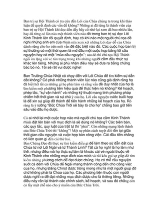 Ban trị sự Hội Thánh có tra cứu đến Lời của Chúa chúng ta trong khi thảo
luận để quyết định các vấn đề không? Những ai đã từng là thành viên của
ban trị sự Hội Thánh khi đọc đến đây hãy cố nhớ lại xem đã bao nhiêu lần,
hay đã từng có lần nào một thành viên nào đó trong ban trị sự đọc Lời
Kinh Thánh lên rồi quyết định, hay có khi nào một người chủ tọa đề
nghị những anh em của mình nên xem xét những Lời dạy dỗ của Chúa
dành riêng cho họ trên một vấn đề đặc biệt nào đó. Các cuộc họp ban trị
sự thường có một thói quen là mở đầu một cuộc họp bằng lời cầu
nguyện hay cả một “mùa cầu nguyện”; sau đó thì chủ tọa Hội Thánh
ngồi im lặng với vẻ tôn trọng trong khi những người cầm đầu thực sự
khác lên tiếng. Những ai phủ nhận điều này sẽ đưa ra bằng chứng
bác bỏ nó. Tôi sẽ rất vui được nghe!
Ban Trường Chúa Nhật có chạy đến với Lời Chúa để tìm kiếm sự dẫn
dắt không? Có phải những thành viên lúc nào cũng giả định rằng họ
đã biết hết tất cả những gì họ phải làm và rằng vấn đề duy nhất của họ là
tìm kiếm một phương tiện hiệu quả để thực hiện nó không? Kế hoạch,
phép tắc, “sự vận hành” và những kỹ thuật mang tính phương pháp
chiếm hết thời gian và sự chú ý của họ. Lời cầu nguyện trước buổi họp
là để xin sự giúp đỡ thánh để tiến hành những kế hoạch của họ. Rõ
ràng là ý tưởng “Đức Chúa Trời sẽ bày tỏ cho họ” chẳng bao giờ tiến
sâu vào đầu họ được.
Có ai nhớ lại một cuộc họp nào mà người chủ tọa cầm Kinh Thánh
mình đặt lên bàn với mục đích là sẽ dùng nó không? Các biên bản,
các quy tắc, quy luật của trật tự thì “phải”. Còn những mạng lệnh thánh
của Đức Chúa Trời thì “không”! Một sự phân cách tuyệt đối tồn tại giữa
thời gian cầu nguyện và cuộc họp bàn công việc. Cái đầu tiên chẳng
có liên quan gì đến cái thứ hai.
Ban Chứng Đạo đã thực sự tìm kiếm điều gì để làm theo sự dẫn dắt của
Chúa từ nơi Lời Ngài và từ Thánh Linh? Tất cả họ nghĩ là họ làm như
thế, nhưng điều mà họ thực sự làm là khoác cái vẻ ngoài thuộc về
Kinh Thánh cho những mục đích của mình và rồi kêu gọi sự giúp đỡ tìm
kiếm những phương cách để đạt được chúng. Họ có thể cầu nguyện
suốt cả đêm với Chúa để Ngài mang thành công đến cho công việc
của họ, nhưng Đấng Christ được trông mong như là một người giúp đỡ
chứ không phải là Chúa của họ. Các phương tiện thuộc con người
được nghĩ ra để đạt những mục đích được cho là thiêng liêng. Những
điều này rắn lại thành các chính sách, kế hoạch, và sau đó chẳng còn
có lấy một chỗ nào cho ý muốn của Đức Chúa Trời.
 