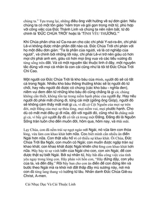 chúng ta.” Tựu trung lại, những điều ông viết hướng về sự đơn giản: Nếu
chúng ta có một tôn giáo “nằm trọn và gói gọn trong một từ, phù hợp
với công việc của Đức Thánh Linh và chúng ta nên nắm bắt, từ đó
chính là ‘ĐỨC CHÚA TRỜI’ hoặc là ‘TÌNH YÊU THƯƠNG.’”
Khi Chúa phân chia xứ Ca-na-an cho các chi phái Y-sơ-ra-ên, chi phái
Lê-vi không được nhận phần đất nào cả. Đức Chúa Trời chỉ phán với
họ một điều đơn giản: “Ta là phần của ngươi, và là cơ nghiệp của
ngươi”, và chính bởi những lời này, chi phái Lê-vi trở nên giàu có hơn
mọi chi phái anh em, giàu có hơn mọi ông vua và các tiểu vương đã
từng sống trên đất. Và có một nguyên tắc thuộc linh ở đây, một nguyên
tắc đúng với mọi cá nhân là con cái cũng như là tôi tớ Đức Chúa Trời
Chí Cao.
Một người coi Đức Chúa Trời là kho báu của mình, người đó sẽ có tất
cả trong Ngài. Nhiều kho báu thông thường khác sẽ bị người đó từ
chối, hay nếu người đó được có chúng (các kho báu - nghĩa đen),
niềm vui đem đến từ những kho báu đó cũng chẳng là gì cả; chúng
không cần thiết, không tồn tại trong niềm hạnh phúc của người ấy. Hay nếu
người đó phải mất chúng đi, từng cái một (giống ông Gióp), người đó
sẽ không cảm thấy mất mát gì cả, vì đã có Cội Nguồn của mọi sự trên
đời, một Đấng của mọi sự thỏa lòng, mọi niềm vui, mọi phước hạnh. Cho
dù có mất mát điều gì đi nữa, đối với người đó, cũng như là chẳng mất
gì cả, vì bấy giờ người ấy đã có tất cả trong một Đấng, Đấng đó là Nguồn
Sống tràn tuôn cho đến muôn đời, hôm qua, hôm nay, và mãi mãi.
Lạy Chúa, con đã nếm trải sự ngọt ngào nơi Ngài, nó vừa làm con thỏa
lòng, vừa làm con khao khát hơn nữa. Con biết mình cần nhiều ân điển
Ngài hơn nữa. Con thật xấu hổ vì cớ thiếu sự khao khát. Ôi Chúa, Đức
Chúa Trời Ba Ngôi, con muốn có Ngài; con muốn được ngập tràn sự
khao khát; con khao khát được Ngài khiến cho lòng con khao khát hơn
nữa. Hãy bày tỏ sự vinh hiển của Ngài cho con, con xin Ngài, để con
được thật sự biết Ngài. Bởi sự nhân từ, hãy bắt đầu công việc của tình
yêu ngay trong lòng con. Hãy phán với hồn con, “Hãy đứng dậy, con yêu
của ta, và đến đây.” Rồi hãy ban cho con ân điển để con đứng lên và
bước theo Ngài mà ra khỏi nơi đất thấp đầy mù sương này, nơi mà
con đã từng lang thang vô hướng từ lâu. Nhân danh Đức Chúa Giê-xu
Christ, A-men.
Cái Nhục Dục Và Cái Thuộc Linh
 