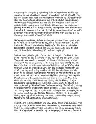 dòng trong các sách giáo lý đại cương, kéo chúng đến những lớp học
của mục sư, mà vẫn không tạo nên trong chúng một lối sống Cơ Ðốc
hay một lòng tin kính mạnh mẽ. Những thành viên của họ không cho thấy
chút nào bằng cớ của sự biến đổi tâm linh từ sự chết sang sự sống.
Giữa vòng họ không thể tìm thấy một dấu hiệu riêng nào của sự cứu rỗi
được trình bày rõ ràng trong Kinh Thánh. Ðời sống tôn giáo của họ xét về
phương diện đạo đức thì đúng và hợp lý, nhưng hoàn toàn máy móc và
thiếu đi ánh hào quang. Họ mặc lấy đức tin của mình như những người
đau buồn một lần mặc áo tang màu đen để thể hiện lòng yêu mến và
tôn trọng của mình đối với người đã khuất.
Những người đó không thể coi là những kẻ giả hình. Nhiều người trong
số họ rất nghiêm túc về vấn đề này. Chỉ đơn giản là họ mù. Từ chỗ
thiếu vắng Thánh Linh sự sống, họ bị buộc phải ở trong cái vỏ bọc
của đức tin, trong khi lúc nào tấm lòng sâu thẳm của họ cũng đói khát
thực thể thuộc linh, và họ không biết mình sai chuyện gì.
Sự khác biệt giữa tôn giáo của tín điều và tôn giáo của Thánh Linh
được Thomas đề cập đến trong lời cầu nguyện ông dâng lên Chúa:
"Con cháu Y-sơ-ra-ên trong quá khứ đã nói với Môi-se rằng, 'Chính
mình người hãy nói cùng chúng tôi thì chúng tôi sẽ nghe; nhưng cầu xin
Ðức Chúa Trời chớ phán cùng, e chúng tôi phải chết chăng.' Không phải
như vậy, Chúa ôi, không phải vậy, con cầu xin Ngài; như tiên tri Sa-
mu-ên, con hạ mình xuống mà khẩn nài, 'Hỡi Ðức Giê-hô-va, xin hãy
phán, kẻ tôi tớ Ngài đương nghe!' Xin đừng để Môi-se hay bất cứ tiên
tri nào khác nói với con, nhưng chính Ngài hãy phán, lạy Chúa, Ngài là
Ðấng linh ứng, là Ðấng soi sáng của mọi tiên tri; vì chỉ mình Ngài thôi,
không cần họ, cũng có thể dạy dỗ con, nhưng nếu họ không có Ngài,
cũng chẳng làm được gì. Họ có thể thốt nên lời, nhưng họ không thể
đem quyền năng đến cho lời đó. Dù họ có nói hay đến thế nào, nhưng
nếu Ngài im lặng, lời đó chẳng chạm được cõi lòng nào. Họ dạy từng
chữ, nhưng Ngài mở lòng ra; họ đem đến những bí mật, nhưng Ngài mở
ra ý nghĩa của những điều đã được đóng ấn... Họ làm việc bên ngoài,
nhưng Ngài dạy dỗ và soi sáng tấm lòng... Họ lớn tiếng kêu gào, nhưng
Ngài truyền đạt sự thấu hiểu cho người nghe."
Thật khó mà tóm gọn tốt hơn như vậy. Nhiều người khác cũng nói như
thế; tuy nhiên, câu nói quen thuộc nhất có lẽ là, "Muốn hiểu được Kinh
Thánh thì phải đọc Kinh Thánh với sự linh ứng và soi sáng của Thánh
Linh." Không ai phủ nhận điều này, nhưng ngay cả một lời khẳng định
 