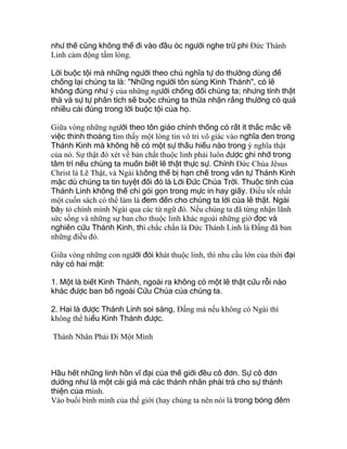 như thế cũng không thể đi vào đầu óc người nghe trừ phi Ðức Thánh
Linh cảm động tấm lòng.
Lời buộc tội mà những người theo chủ nghĩa tự do thường dùng để
chống lại chúng ta là: "Những người tôn sùng Kinh Thánh", có lẽ
không đúng như ý của những người chống đối chúng ta; nhưng tính thật
thà và sự tự phân tích sẽ buộc chúng ta thừa nhận rằng thường có quá
nhiều cái đúng trong lời buộc tội của họ.
Giữa vòng những người theo tôn giáo chính thống có rất ít thắc mắc về
việc thỉnh thoảng tìm thấy một lòng tin vô tri vô giác vào nghĩa đen trong
Thánh Kinh mà không hề có một sự thấu hiểu nào trong ý nghĩa thật
của nó. Sự thật đó xét về bản chất thuộc linh phải luôn được ghi nhớ trong
tâm trí nếu chúng ta muốn biết lẽ thật thực sự. Chính Ðức Chúa Jêsus
Christ là Lẽ Thật, và Ngài không thể bị hạn chế trong văn tự Thánh Kinh
mặc dù chúng ta tin tuyệt đối đó là Lời Đức Chúa Trời. Thuộc tính của
Thánh Linh không thể chỉ gói gọn trong mực in hay giấy. Ðiều tốt nhất
một cuốn sách có thể làm là đem đến cho chúng ta lời của lẽ thật. Ngài
bày tỏ chính mình Ngài qua các từ ngữ đó. Nếu chúng ta đã từng nhận lãnh
sức sống và những sự ban cho thuộc linh khác ngoài những giờ đọc và
nghiên cứu Thánh Kinh, thì chắc chắn là Ðức Thánh Linh là Ðấng đã ban
những điều đó.
Giữa vòng những con người đói khát thuộc linh, thì nhu cầu lớn của thời đại
này có hai mặt:
1. Một là biết Kinh Thánh, ngoài ra không có một lẽ thật cứu rỗi nào
khác được ban bố ngoài Cứu Chúa của chúng ta.
2. Hai là được Thánh Linh soi sáng, Ðấng mà nếu không có Ngài thì
không thể hiểu Kinh Thánh được.
Thánh Nhân Phải Đi Một Mình
Hầu hết những linh hồn vĩ đại của thế giới đều cô đơn. Sự cô đơn
dường như là một cái giá mà các thánh nhân phải trả cho sự thánh
thiện của mình.
Vào buổi bình minh của thế giới (hay chúng ta nên nói là trong bóng đêm
 