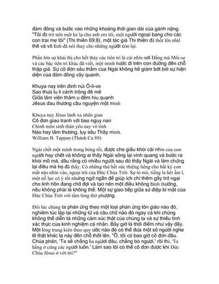đám đông và bước vào những khoảng thời gian dài của gánh nặng.
"Tôi đã trở nên một kẻ lạ cho anh em tôi, một người ngoại bang cho các
con trai mẹ tôi" (Thi thiên 69:8), một tác giả Thi thiên đã thốt lên như
thế và vô tình đã nói thay cho những người còn lại.
Phần lớn sự khải thị cho hết thảy các tiên tri là cái nhìn nơi Ðấng mà Môi-se
và các bậc tiên tri khác đã viết, một mình bước đi trên con đường đến chỗ
thập giá. Sự cô đơn sâu thẳm của Ngài không hề giảm bớt bởi sự hiện
diện của đám đông vây quanh.
Khuya nay trên đỉnh núi Ô-li-ve
Sao thưa lu li cảnh trông đê mê
Giữa lâm viên thâm u đêm hiu quạnh
Jêsus đau thương cầu nguyện một mình
Khuya nay Jêsus lánh xa nhân gian
Cô đơn giao tranh với bao nguy nan
Chính môn sinh thân yêu nay vô tình
Nào hay tâm thương, lụy sầu Thầy mình.
William B. Tappan (Thánh Ca 89)
Ngài chết một mình trong bóng tối, được che giấu khỏi cái nhìn của con
người hay chết và không ai thấy Ngài sống lại vinh quang và bước ra
khỏi mồ mả, dầu rằng có nhiều người sau đó thấy Ngài và làm chứng
lại điều mà họ đã thấy. Có những thứ hết sức thiêng liêng cho bất kỳ con
mắt nào nhìn vào, ngoại trừ của Ðức Chúa Trời. Sự tò mò, tiếng la hét ầm ĩ,
một nỗ lực có ý tốt nhưng ngớ ngẩn để giúp ích chỉ thêm gây trở ngại
cho linh hồn đang chờ đợi và tạo nên một điều không bình thường,
nếu không phải là không thể: Một sự giao tiếp giữa sứ điệp bí mật của
Ðức Chúa Trời với tấm lòng thờ phượng.
Ðôi lúc chúng ta phản ứng theo một loại phản ứng tôn giáo nào đó,
nghiêm túc lập lại những từ và câu chữ nào đó ngay cả khi chúng
không thể diễn tả những cảm xúc thật của chúng ta và sự thiếu tính
xác thực của kinh nghiệm cá nhân. Bây giờ là thời điểm như vậy đấy.
Một lòng trung kiên theo quy ước nào đó có thể đưa một số người nghe
lẽ thật khác lạ này đến chỗ thốt lên, "Ồ, tôi có bao giờ cô đơn đâu.
Chúa phán, 'Ta sẽ chẳng lìa ngươi đâu, chẳng bỏ ngươi,' rồi thì, 'Ta
hằng ở cùng các ngươi luôn.' Làm sao tôi có thể cô đơn được khi Ðức
Chúa Jêsus ở với tôi?"
 