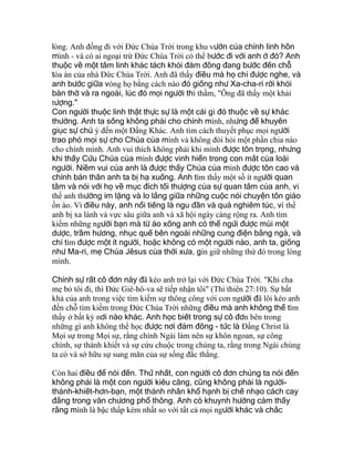 lòng. Anh đồng đi với Ðức Chúa Trời trong khu vườn của chính linh hồn
mình - và có ai ngoại trừ Ðức Chúa Trời có thể bước đi với anh ở đó? Anh
thuộc về một tâm linh khác tách khỏi đám đông đang bước đến chỗ
tòa án của nhà Ðức Chúa Trời. Anh đã thấy điều mà họ chỉ được nghe, và
anh bước giữa vòng họ bằng cách nào đó giống như Xa-cha-ri rời khỏi
bàn thờ và ra ngoài, lúc đó mọi người thì thầm, "Ông đã thấy một khải
tượng."
Con người thuộc linh thật thực sự là một cái gì đó thuộc về sự khác
thường. Anh ta sống không phải cho chính mình, nhưng để khuyên
giục sự chú ý đến một Ðấng Khác. Anh tìm cách thuyết phục mọi người
trao phó mọi sự cho Chúa của mình và không đòi hỏi một phần chia nào
cho chính mình. Anh vui thích không phải khi mình được tôn trọng, nhưng
khi thấy Cứu Chúa của mình được vinh hiển trong con mắt của loài
người. Niềm vui của anh là được thấy Chúa của mình được tôn cao và
chính bản thân anh ta bị hạ xuống. Anh tìm thấy một số ít người quan
tâm và nói với họ về mục đích tối thượng của sự quan tâm của anh, vì
thế anh thường im lặng và lo lắng giữa những cuộc nói chuyện tôn giáo
ồn ào. Vì điều này, anh nổi tiếng là ngu đần và quá nghiêm túc, vì thế
anh bị xa lánh và vực sâu giữa anh và xã hội ngày càng rộng ra. Anh tìm
kiếm những người bạn mà từ áo xống anh có thể ngửi được mùi một
dược, trầm hương, nhục quế bên ngoài những cung điện bằng ngà, và
chỉ tìm được một ít người, hoặc không có một người nào, anh ta, giống
như Ma-ri, mẹ Chúa Jêsus của thời xưa, gìn giữ những thứ đó trong lòng
mình.
Chính sự rất cô đơn này đã kéo anh trở lại với Ðức Chúa Trời. "Khi cha
mẹ bỏ tôi đi, thì Ðức Giê-hô-va sẽ tiếp nhận tôi" (Thi thiên 27:10). Sự bất
khả của anh trong việc tìm kiếm sự thông công với con người đã lôi kéo anh
đến chỗ tìm kiếm trong Ðức Chúa Trời những điều mà anh không thể tìm
thấy ở bất kỳ nơi nào khác. Anh học biết trong sự cô đơn bên trong
những gì anh không thể học được nơi đám đông - tức là Ðấng Christ là
Mọi sự trong Mọi sự, rằng chính Ngài làm nên sự khôn ngoan, sự công
chính, sự thánh khiết và sự cứu chuộc trong chúng ta, rằng trong Ngài chúng
ta có và sở hữu sự sung mãn của sự sống đắc thắng.
Còn hai điều để nói đến. Thứ nhất, con người cô đơn chúng ta nói đến
không phải là một con người kiêu căng, cũng không phải là người-
thánh-khiết-hơn-bạn, một thánh nhân khổ hạnh bị chế nhạo cách cay
đắng trong văn chương phổ thông. Anh có khuynh hướng cảm thấy
rằng mình là bậc thấp kém nhất so với tất cả mọi người khác và chắc
 