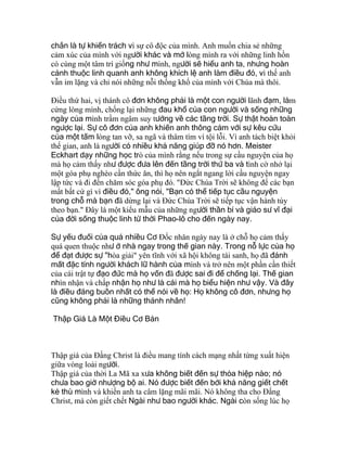 chắn là tự khiển trách vì sự cô độc của mình. Anh muốn chia sẻ những
cảm xúc của mình với người khác và mở lòng mình ra với những linh hồn
có cùng một tâm trí giống như mình, người sẽ hiểu anh ta, nhưng hoàn
cảnh thuộc linh quanh anh không khích lệ anh làm điều đó, vì thế anh
vẫn im lặng và chỉ nói những nỗi thống khổ của mình với Chúa mà thôi.
Ðiều thứ hai, vị thánh cô đơn không phải là một con người lãnh đạm, làm
cứng lòng mình, chống lại những đau khổ của con người và sống những
ngày của mình trầm ngâm suy tưởng về các tầng trời. Sự thật hoàn toàn
ngược lại. Sự cô đơn của anh khiến anh thông cảm với sự kêu cứu
của một tấm lòng tan vỡ, sa ngã và thâm tím vì tội lỗi. Vì anh tách biệt khỏi
thế gian, anh là người có nhiều khả năng giúp đỡ nó hơn. Meister
Eckhart dạy những học trò của mình rằng nếu trong sự cầu nguyện của họ
mà họ cảm thấy như được đưa lên đến tầng trời thứ ba và tình cờ nhớ lại
một góa phụ nghèo cần thức ăn, thì họ nên ngắt ngang lời cầu nguyện ngay
lập tức và đi đến chăm sóc góa phụ đó. "Ðức Chúa Trời sẽ không để các bạn
mất bất cứ gì vì điều đó," ông nói, "Bạn có thể tiếp tục cầu nguyện
trong chỗ mà bạn đã dừng lại và Ðức Chúa Trời sẽ tiếp tục vận hành tùy
theo bạn." Ðây là một kiểu mẫu của những người thần bí và giáo sư vĩ đại
của đời sống thuộc linh từ thời Phao-lô cho đến ngày nay.
Sự yếu đuối của quá nhiều Cơ Ðốc nhân ngày nay là ở chỗ họ cảm thấy
quá quen thuộc như ở nhà ngay trong thế gian này. Trong nỗ lực của họ
để đạt được sự "hòa giải" yên tĩnh với xã hội không tái sanh, họ đã đánh
mất đặc tính người khách lữ hành của mình và trở nên một phần cần thiết
của cái trật tự đạo đức mà họ vốn đã được sai đi để chống lại. Thế gian
nhìn nhận và chấp nhận họ như là cái mà họ biểu hiện như vậy. Và đây
là điều đáng buồn nhất có thể nói về họ: Họ không cô đơn, nhưng họ
cũng không phải là những thánh nhân!
Thập Giá Là Một Điều Cơ Bản
Thập giá của Ðấng Christ là điều mang tính cách mạng nhất từng xuất hiện
giữa vòng loài người.
Thập giá của thời La Mã xa xưa không biết đến sự thỏa hiệp nào; nó
chưa bao giờ nhượng bộ ai. Nó được biết đến bởi khả năng giết chết
kẻ thù mình và khiến anh ta câm lặng mãi mãi. Nó không tha cho Ðấng
Christ, mà còn giết chết Ngài như bao người khác. Ngài còn sống lúc họ
 