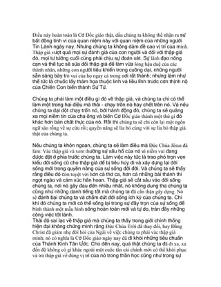 Ðiều này hoàn toàn là Cơ Ðốc giáo thật, dầu chúng ta không thể nhận ra sự
bất đồng tinh vi của quan niệm này với quan niệm của những người
Tin Lành ngày nay. Nhưng chúng ta không dám đề cao vị trí của mình.
Thập giá vượt quá mọi sự đánh giá của con người và đối với thập giá
đó, mọi tư tưởng cuối cùng phải chịu sự đoán xét. Sự lãnh đạo nông
cạn và thế tục sẽ sửa đổi thập giá để làm vừa lòng hậu duệ của các
thánh nhân, những con người tiêu khiển trong cuồng dại, những người
sẵn sàng bày trò vui của họ ngay cả trong nơi rất thánh; nhưng làm như
thế tức là chuốc lấy thảm họa thuộc linh và liều lĩnh trước cơn thịnh nộ
của Chiên Con biến thành Sư Tử.
Chúng ta phải làm một điều gì đó về thập giá, và chúng ta chỉ có thể
làm một trong hai điều mà thôi - chạy trốn nó hay chết trên nó. Và nếu
chúng ta dại dột chạy trốn nó, bởi hành động đó, chúng ta sẽ quăng
xa mọi niềm tin của cha ông và biến Cơ Ðốc giáo thành một thứ gì đó
khác hơn bản chất thực của nó. Rồi thì chúng ta sẽ chỉ còn lại một ngôn
ngữ sáo rỗng về sự cứu rỗi; quyền năng sẽ lìa bỏ cùng với sự lìa bỏ thập giá
thật của chúng ta.
Nếu chúng ta khôn ngoan, chúng ta sẽ làm điều mà Ðức Chúa Jêsus đã
làm: Vác thập giá và xem thường sự xấu hổ của nó vì niềm vui đang
được đặt ở phía trước chúng ta. Làm việc này tức là trao phó trọn vẹn
kiểu đời sống cũ cho thập giá để bị tiêu hủy đi và xây dựng lại đời
sống mới trong quyền năng của sự sống đời đời. Và chúng ta sẽ thấy
rằng điều đó còn tuyệt vời hơn cả thơ ca, hơn cả những bài thánh thi
ngọt ngào và cảm xúc hân hoan. Thập giá sẽ cắt sâu vào đời sống
chúng ta, nơi nó gây đau đớn nhiều nhất, nó không dung tha chúng ta
cũng như những danh tiếng tốt mà chúng ta đã cẩn thận gây dựng. Nó
sẽ đánh bại chúng ta và chấm dứt đời sống ích kỷ của chúng ta. Chỉ
khi đó chúng ta mới có thể sống lại trong sự đầy trọn của sự sống để
hình thành một mẫu hình sống hoàn toàn mới và tự do, tràn đầy những
công việc tốt lành.
Thái độ sai lạc về thập giá mà chúng ta thấy trong giới chính thống
hiện đại không chứng minh rằng Ðức Chúa Trời đã thay đổi, hay Ðấng
Christ đã giảm nhẹ đòi hỏi của Ngài về việc chúng ta phải vác thập giá
mình; nó có nghĩa là Cơ Ðốc giáo ngày nay đã đi khỏi những tiêu chuẩn
của Thánh Kinh Tân Ước. Cho đến nay, quả thật chúng ta đã đi xa, xa
đến độ không có gì khác ngoài một cuộc tân cải chánh mới có thể khôi phục
và trả thập giá về đúng vị trí của nó trong thần học cũng như trong sự
 