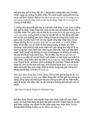 thế giới này, khi bị thay đổi, đã và đang ảnh hưởng đến các Cơ Đốc
nhân, ngay cả những Cơ Đốc nhân Tin Lành tuyên xưng đức tin của
mình nơi Kinh Thánh. Bởi trò lừa bịp tỉ mỉ của các con số, họ cộng sai cả
cột mà lại tuyên bố rằng mình có câu trả lời đúng. Nghe thì có vẻ quái dị,
nhưng là thật đấy!
Ý tưởng cho rằng thế giới này là một sân chơi thay vì một chiến trường
bây giờ đã được chấp nhận trên thực tế bởi một số lượng rất lớn các
Cơ Đốc nhân Tin Lành. Họ có thể đã lẩn tránh khi bị đề nghị khẳng định
vị trí của mình, nhưng hành vi của họ nói lên tất cả. Họ đang đối diện
với cả hai con đường, yêu thích Đấng Christ và cũng ham muốn thế
gian nữa, họ hân hoan nói với mọi người rằng tiếp nhận Đức Chúa
Jêsus không đòi hỏi họ phải từ bỏ thú vui của mình, và vì thế Cơ Đốc
giáo chỉ là điều vui vẻ nhất có thể tưởng tượng ra được. Sự “thờ
phượng” xuất phát từ một quan niệm về cuộc sống như vậy đã đi xa
khỏi trung tâm như chính bản thân quan niệm đó, một loại hộp đêm
được “biệt riêng” mà không có rượu champagne và không có những
kẻ say khướt ăn mặc bảnh bao. Tất cả điều này đã trở nên hết sức
nghiêm trọng đến độ nó trở thành một nhiệm vụ bắt buộc của mỗi Cơ
Đốc nhân, phải kiểm định lại triết lý thuộc linh của mình dưới ánh sáng
của Thánh Kinh, và khám phá ra đường lối của Kinh Thánh để bước
theo đó, cho dù khi làm như vậy, anh ta phải tách mình ra khỏi nhiều
điều mà trước đây anh chấp nhận là đúng; song bây giờ, trong ánh
sáng của lẽ thật, anh đã biết là nó sai.
Một quan điểm đúng đắn về Đức Chúa Trời và thế giới tương lai đòi hỏi
chúng ta cũng phải có một quan điểm đúng đắn về thế giới mà chúng ta
đang sống cùng với mối quan hệ của chúng ta đối với nó. Rất nhiều
điều lệ thuộc vào điều này, do đó chúng ta không thể bất cẩn với nó
được.
Thế Giới Của Kinh Thánh Và Thế Giới Thực
Khi đọc Kinh Thánh, một người nhạy cảm chắc chắn sẽ cảm nhận
được sự khác biệt đáng kể giữa thế giới mà Kinh Thánh bày tỏ và thế
giới được những con người có tôn giáo ngày nay nhận thức. Và sự
tương phản không ở trong sự tán thành của chúng ta.
 