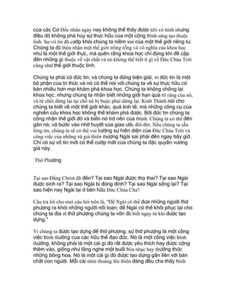 của các Cơ Ðốc nhân ngày nay không thể thấy được cõi vô hình nhưng
điều đó không phá hủy sự thực hữu của một công trình sáng tạo thuộc
linh. Sự vô tín đã cướp khỏi chúng ta niềm vui của một thế giới riêng tư.
Chúng ta đã thừa nhận một thế giới trống rỗng và vô nghĩa của khoa học
như là một thế giới thực, mà quên rằng khoa học chỉ đúng khi đề cập
đến những gì thuộc về vật chất và nó không thể biết tí gì về Ðức Chúa Trời
cũng như thế giới thuộc linh.
Chúng ta phải có đức tin; và chúng ta đừng biện giải, vì đức tin là một
bộ phận của tri thức và nó có thể nói với chúng ta về sự thực hữu cơ
bản nhiều hơn mọi khám phá khoa học. Chúng ta không chống lại
khoa học, nhưng chúng ta nhận biết những giới hạn quá rõ ràng của nó,
và từ chối dừng lại tại chỗ nó bị buộc phải dừng lại. Kinh Thánh nói cho
chúng ta biết về một thế giới khác, quá tinh tế, mà những công cụ của
nghiên cứu khoa học không thể khám phá được. Bởi đức tin chúng ta
công nhận thế giới đó và biến nó trở nên của mình. Chúng ta có thể đến
gần nó, và bước vào nhờ huyết của giao ước đời đời. Nếu chúng ta sẵn
lòng tin, chúng ta sẽ có thể vui hưởng sự hiện diện của Ðức Chúa Trời và
công việc của những sứ giả thiên thượng Ngài sai phái đến ngay bây giờ.
Chỉ có sự vô tín mới có thể cướp mất của chúng ta đặc quyền vương
giả này.
Thờ Phượng
Tại sao Ðấng Christ đã đến? Tại sao Ngài được thọ thai? Tại sao Ngài
được sinh ra? Tại sao Ngài bị đóng đinh? Tại sao Ngài sống lại? Tại
sao hiện nay Ngài lại ở bên hữu Ðức Chúa Cha?
Câu trả lời cho mọi câu hỏi trên là, "Ðể Ngài có thể đưa những người thờ
phượng ra khỏi những người nổi loạn; để Ngài có thể khôi phục lại cho
chúng ta địa vị thờ phượng chúng ta vốn đã biết ngay từ khi được tạo
dựng."
Vì chúng ta được tạo dựng để thờ phượng, sự thờ phượng là một công
việc bình thường của các hữu thể đạo đức. Nó là một công việc bình
thường, không phải là một cái gì đó rất được yêu thích hay được cộng
thêm vào, giống như lắng nghe một buổi hòa nhạc hay thưởng thức
những bông hoa. Nó là một cái gì đó được tạo dựng gắn liền với bản
chất con người. Mỗi cái nhìn thoáng lên thiên đàng đều cho thấy hình
 