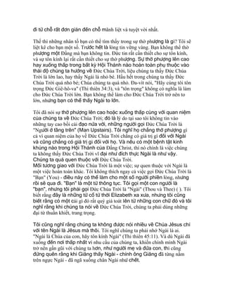 đi từ chỗ rất đơn giản đến chỗ mãnh liệt và tuyệt vời nhất.
Thế thì những nhân tố bạn có thể tìm thấy trong sự thờ phượng là gì? Tôi sẽ
liệt kê cho bạn một số. Trước hết là lòng tin vững vàng. Bạn không thể thờ
phượng một Ðấng mà bạn không tin. Ðức tin rất cần thiết cho sự tôn kính,
và sự tôn kính lại rất cần thiết cho sự thờ phượng. Sự thờ phượng lên cao
hay xuống thấp trong bất kỳ Hội Thánh nào hoàn toàn phụ thuộc vào
thái độ chúng ta hướng về Ðức Chúa Trời, liệu chúng ta thấy Ðức Chúa
Trời là lớn lao, hay thấy Ngài là nhỏ bé. Hầu hết trong chúng ta thấy Ðức
Chúa Trời quá nhỏ bé; Chúa chúng ta quá nhỏ. Ða-vít nói, "Hãy cùng tôi tôn
trọng Ðức Giê-hô-va" (Thi thiên 34:3), và "tôn trọng" không có nghĩa là làm
cho Ðức Chúa Trời lớn. Bạn không thể làm cho Ðức Chúa Trời trở nên to
lớn, nhưng bạn có thể thấy Ngài to lớn.
Tôi đã nói sự thờ phượng lên cao hoặc xuống thấp cùng với quan niệm
của chúng ta về Ðức Chúa Trời; đó là lý do tại sao tôi không tin vào
những tay cao bồi cải đạo nửa vời, những người gọi Ðức Chúa Trời là
"Người ở tầng trên" (Man Upstairs). Tôi nghĩ họ chẳng thờ phượng gì
cả vì quan niệm của họ về Ðức Chúa Trời chẳng có giá trị gì đối với Ngài
và cũng chẳng có giá trị gì đối với họ. Và nếu có một bệnh tật kinh
khủng nào trong Hội Thánh của Ðấng Christ, thì nó chính là việc chúng
ta không thấy Ðức Chúa Trời vĩ đại như đích thực Ngài là như vậy.
Chúng ta quá quen thuộc với Ðức Chúa Trời.
Mối tương giao với Ðức Chúa Trời là một việc; sự quen thuộc với Ngài là
một việc hoàn toàn khác. Tôi không thích ngay cả việc gọi Ðức Chúa Trời là
"Bạn" (You) - điều này có thể làm cho một số người phiền lòng, nhưng
rồi sẽ qua đi. "Bạn" là một từ thông tục. Tôi gọi một con người là
"bạn", nhưng tôi phải gọi Ðức Chúa Trời là "Ngài" (Thou và Thee) ( ). Tôi
biết rằng đây là những từ cổ từ thời Elizabeth xa xưa, nhưng tôi cũng
biết rằng có một cái gì đó rất quý giá toát lên từ những con chữ đó và tôi
nghĩ rằng khi chúng ta nói về Ðức Chúa Trời, chúng ta phải dùng những
đại từ thuần khiết, trang trọng.
Tôi cũng nghĩ rằng chúng ta không được nói nhiều về Chúa Jêsus chỉ
với tên Ngài là Jêsus mà thôi. Tôi nghĩ chúng ta phải nhớ Ngài là ai.
"Ngài là Chúa của con, hãy tôn kính Ngài" (Thi thiên 45:11). Và dù Ngài đã
xuống đến nơi thấp nhất vì nhu cầu của chúng ta, khiến chính mình Ngài
trở nên gần gũi với chúng ta hơn, như người mẹ và đứa con, thì cũng
đừng quên rằng khi Giăng thấy Ngài - chính ông Giăng đã từng nằm
trên ngực Ngài - đã ngã xuống chân Ngài như chết.
 