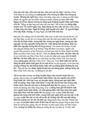 cho con cái này, cho con cái kia, cho con cái nọ nữa," và Ðức Chúa
Trời nhân từ của chúng ta thường ban cho chúng ta điều mà chúng ta
muốn. Nhưng tôi nghĩ Ðức Chúa Trời thấy chán nản vì chúng ta biến Ngài
thành cội nguồn cho mọi điều chúng ta muốn, không gì khác hơn nữa.
Ngay cả Chúa Jêsus chúng ta cũng quá thường xuyên được giới thiệu
như là: "Ðấng sẽ đáp ứng mọi nhu cầu của bạn." Ðó là trái tim đang đập
mạnh của Tin Lành ngày nay. Bạn đang có nhu cầu và Ðức Chúa Jêsus
sẽ đáp ứng cho bạn. Ngài là Ðấng "giải quyết nhu cầu". À, quả là Ngài
như vậy thật; nhưng, rõ ràng Ngài còn hơn thế nữa kia.
Bây giờ, khi những yếu tố tinh thần, tình cảm và tâm linh mà tôi đã nói với
các bạn thực sự tồn tại và ở trong một mức độ tình cảm mãnh liệt nào đó -
như tôi đã thừa nhận, trong bài hát, trong sự ngợi khen, trong sự cầu
nguyện và cầu nguyện trong tâm trí - bạn đang thờ phượng. Bạn có
biết cầu nguyện trong tâm trí là gì không? Tôi muốn nói là bạn có biết
cầu nguyện không thôi là gì không? Ông Brother Lawrence, người viết
quyển The practice of the Presence of God (tạm dịch là Thực Hành Sự Hiện
Diện của Ðức Chúa Trời), đã nói, "Nếu tôi đang rửa chén, tôi làm việc đó
vì sự vinh hiển của Ðức Chúa Trời và nếu tôi nhặt một cọng rơm từ dưới
đất lên, tôi làm điều đó vì sự vinh hiển của Ðức Chúa Trời. Lúc nào tôi
cũng tương giao với Ðức Chúa Trời." Ông nói, "Các định luật nói với tôi
rằng tôi phải dành thời gian đi ra một mình và cầu nguyện, và tôi làm thế,
nhưng những lúc đó không khác mấy với sự tương giao thường lệ của
tôi." Ông đã học hỏi được nghệ thuật của sự tương giao, thông công với
Ðức Chúa Trời, liên tục, và không bị cắt đứt.
Tôi lo sợ cho vị mục sư (hay truyền đạo) nào mà khi bước lên tòa
giảng, ông là một con người hoàn toàn khác với con người của chính
ông trước đó. Hỡi các mục sư (truyền đạo), đừng bao giờ nghĩ đến
một tư tưởng, thực hiện một hành vi hay để cho bị kẹt vào trong một
hoàn cảnh nào đó mà các vị không thể đưa lên tòa giảng với chính
mình mà không cảm thấy lúng túng. Các vị đừng bao giờ trở thành một
con người hoàn toàn khác, có một giọng điệu mới hay một cảm giác
của nghi thức mới khi bước lên tòa giảng. Các vị phải bước lên bục
giảng với cùng một tinh thần, cùng một cảm giác kính sợ mà các vị đã
có ngay trước khi các vị nói với ai đó về những vấn đề của đời sống.
Môi-se xuống núi và nói với dân sự. Ðáng buồn thay cho Hội Thánh nào
có mục sư (truyền đạo) luôn đi lên hay đi vào tòa giảng! Ông ta phải luôn
luôn đi xuống bục giảng. Họ nói Wesley có thói quen sống với Ðức Chúa
Trời, nhưng có nhiều lúc cũng đi xuống để nói với dân sự. Vì thế, mỗi
 