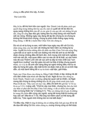 chúng ta đều phải như vậy. A-men.
Thử Linh Hồn
Ðây là lúc để thử linh hồn con người. Ðức Thánh Linh đã phán cách quả
quyết rằng trong những thời kỳ sau rốt, một số người sẽ rời bỏ đức tin,
quay sang những linh cám dỗ và các giáo lý của quỷ dữ; nói những lời giả
dối, sống lối sống đạo đức giả; lương tâm họ cháy bỏng với một thanh
sắt rực nóng. Những ngày này đang đổ ập lên chúng ta và chúng ta
không thể thoát khỏi chúng; chúng ta phải chiến thắng ngay trong
lòng chúng, vì đó là ý muốn Ðức Chúa Trời cho chúng ta.
Dù nó có vẻ lạ lùng ra sao, mối hiểm họa ngày nay đối với Cơ Ðốc
nhân nóng cháy còn lớn hơn với những kẻ hâm hẩm và những kẻ tự
mãn. Người tìm kiếm những điều tốt nhất của Ðức Chúa Trời nôn nóng lắng
nghe bất cứ ai vạch ra một con đường mà nhờ đó anh ta có thể đạt
được chúng (những điều tốt lành đó). Anh mong chờ một kinh nghiệm
mới mẻ nào đó, một quan điểm cao cả nào đó về lẽ thật, sự vận hành
nào đó của Thánh Linh vốn sẽ vực anh ta dậy từ mức chết của "con
người bình thường" của tôn giáo mà anh ta thấy ở khắp chung quanh
mình, và vì lý do đó anh sẵn sàng lắng tai nghe những điều mới lạ và
diệu kỳ trong tôn giáo, đặc biệt là khi nó được một ai đó có cá tính hấp
dẫn, có một danh tiếng tốt vì sự tin kính vượt bậc, giới thiệu.
Ngày nay Chúa Jêsus của chúng ta, Ðấng Chăn Chiên vĩ đại, không hề để
cho đàn chiên của mình rơi vào tay lũ sói. Ngài đã ban cho chúng ta
Kinh Thánh, Thánh Linh và những năng lực quan sát tự nhiên, và Ngài
mong đợi chúng ta dùng những điều đó để giúp chính mình luôn luôn.
Phao-lô đã nói, "Hãy xem xét mọi việc, điều chi lành thì giữ lấy" (I Tê-sa-
lô-ni-ca 5:21). Giăng viết, "Chớ tin cậy mọi thần, nhưng hãy thử cho biết
các thần có phải đến bởi Ðức Chúa Trời chăng; vì đã có nhiều tiên tri giả
hiện ra trong thiên hạ" (I Giăng 4:1). "Hãy coi chừng tiên tri giả, là những
kẻ mang lốt chiên đến cùng các ngươi, song bề trong thật là muông sói
hay cắn xé" (Ma-thi-ơ 7:15). Rồi ông nói thêm cách có thể dùng để
kiểm tra, "Các ngươi nhờ những trái nó mà biết được."
Từ điều này, thật rõ ràng là không chỉ có những thần linh giả mạo đi ra và
đe dọa đời sống Cơ Ðốc nhân chúng ta, nhưng chúng cũng có thể được
 