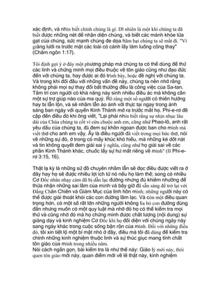 xác định, và nhìn biết chính chúng là gì. Dĩ nhiên là một khi chúng ta đã
biết được những nét để nhận diện chúng, và biết các mánh khóe lừa
gạt của chúng, sức mạnh chúng đe dọa hãm hại chúng ta sẽ mất đi. "Vì
giăng lưới ra trước mặt các loài có cánh lấy làm luống công thay"
(Châm ngôn 1:17).
Tôi định gợi ý ở đây một phương pháp mà chúng ta có thể dùng để thử
các linh và chứng minh mọi điều thuộc về tôn giáo cũng như đạo đức
đến với chúng ta, hay được ai đó trình bày, hoặc đề nghị với chúng ta.
Và trong khi đối đầu với những vấn đề này, chúng ta nên nhớ rằng
không phải mọi sự thay đổi bất thường đều là công việc của Sa-tan.
Tâm trí con người có khả năng nảy sinh nhiều điều ác mà không cần
một sự trợ giúp nào của ma quỷ. Rõ ràng một số người có thiên hướng
hay bị lẫn lộn, và sẽ nhầm lẫn ảo ảnh với thực tại ngay trong ánh
sáng ban ngày với quyển Kinh Thánh mở ra trước mắt họ. Phi-e-rơ đề
cập đến điều đó khi ông viết, "Lại phải nhìn biết rằng sự nhịn nhục lâu
dài của Chúa chúng ta cốt vì cứu chuộc anh em, cũng như Phao-lô, anh rất
yêu dấu của chúng ta, đã đem sự khôn ngoan được ban cho mình mà
viết thơ cho anh em vậy. Ấy là điều người đã viết trong mọi bức thơ, nói
về những sự đó, ở trong có mấy khúc khó hiểu, mà những kẻ dốt nát
và tin không quyết đem giải sai ý nghĩa, cũng như họ giải sai về các
phần Kinh Thánh khác, chuốc lấy sự hư mất riêng về mình" (II Phi-e-
rơ 3:15, 16).
Thật lạ kỳ là những sứ đồ chuyên nhầm lẫn sẽ đọc điều được viết ra ở
đây hay họ sẽ được nhiều lợi ích từ nó nếu họ làm thế; song có nhiều
Cơ Ðốc nhân nhạy cảm đã bị dẫn lạc đường nhưng đủ khiêm nhường để
thừa nhận những sai lầm của mình và bây giờ đã sẵn sàng để trở lại với
Ðấng Chăn Chiên và Giám Mục của linh hồn mình; những người này có
thể được giải thoát khỏi các con đường lầm lạc. Và còn một điều quan
trọng hơn, có một số rất lớn những người không lìa bỏ con đường đúng
đắn nhưng muốn có một quy luật mà nhờ đó họ có thể kiểm tra mọi
thứ và cũng nhờ đó mà họ chứng minh được chất lượng (nội dung) sự
giảng dạy và kinh nghiệm Cơ Ðốc khi họ đối diện với chúng ngày này
sang ngày khác trong cuộc sống bận rộn của mình. Ðối với những điều
đó, tôi xin tiết lộ một bí mật nhỏ ở đây, điều mà tôi đã dùng để kiểm tra
chính những kinh nghiệm thuộc linh và sự thúc giục mang tính chất
tôn giáo của mình trong nhiều năm.
Nói cách ngắn gọn, bài kiểm tra là như thế này: Giáo lý mới này, thói
quen tôn giáo mới này, quan điểm mới về lẽ thật này, kinh nghiệm
 