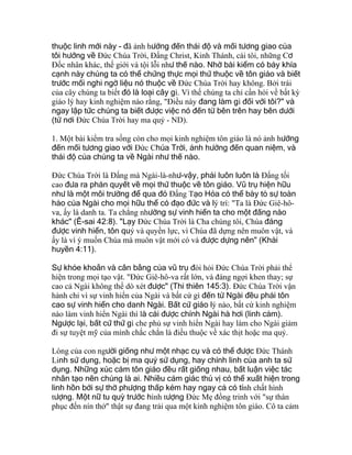 thuộc linh mới này - đã ảnh hưởng đến thái độ và mối tương giao của
tôi hướng về Ðức Chúa Trời, Ðấng Christ, Kinh Thánh, cái tôi, những Cơ
Ðốc nhân khác, thế giới và tội lỗi như thế nào. Nhờ bài kiểm có bảy khía
cạnh này chúng ta có thể chứng thực mọi thứ thuộc về tôn giáo và biết
trước mối nghi ngờ liệu nó thuộc về Ðức Chúa Trời hay không. Bởi trái
của cây chúng ta biết đó là loại cây gì. Vì thế chúng ta chỉ cần hỏi về bất kỳ
giáo lý hay kinh nghiệm nào rằng, "Ðiều này đang làm gì đối với tôi?" và
ngay lập tức chúng ta biết được việc nó đến từ bên trên hay bên dưới
(từ nơi Ðức Chúa Trời hay ma quỷ - ND).
1. Một bài kiểm tra sống còn cho mọi kinh nghiệm tôn giáo là nó ảnh hưởng
đến mối tương giao với Ðức Chúa Trời, ảnh hưởng đến quan niệm, và
thái độ của chúng ta về Ngài như thế nào.
Ðức Chúa Trời là Ðấng mà Ngài-là-như-vậy, phải luôn luôn là Ðấng tối
cao đưa ra phán quyết về mọi thứ thuộc về tôn giáo. Vũ trụ hiện hữu
như là một môi trường để qua đó Ðấng Tạo Hóa có thể bày tỏ sự toàn
hảo của Ngài cho mọi hữu thể có đạo đức và lý trí: "Ta là Ðức Giê-hô-
va, ấy là danh ta. Ta chẳng nhường sự vinh hiển ta cho một đấng nào
khác" (Ê-sai 42:8). "Lạy Ðức Chúa Trời là Cha chúng tôi, Chúa đáng
được vinh hiển, tôn quý và quyền lực, vì Chúa đã dựng nên muôn vật, và
ấy là vì ý muốn Chúa mà muôn vật mới có và được dựng nên" (Khải
huyền 4:11).
Sự khỏe khoắn và cân bằng của vũ trụ đòi hỏi Ðức Chúa Trời phải thể
hiện trong mọi tạo vật. "Ðức Giê-hô-va rất lớn, và đáng ngợi khen thay; sự
cao cả Ngài không thể dò xét được" (Thi thiên 145:3). Ðức Chúa Trời vận
hành chỉ vì sự vinh hiển của Ngài và bất cứ gì đến từ Ngài đều phải tôn
cao sự vinh hiển cho danh Ngài. Bất cứ giáo lý nào, bất cứ kinh nghiệm
nào làm vinh hiển Ngài thì là cái được chính Ngài hà hơi (linh cảm).
Ngược lại, bất cứ thứ gì che phủ sự vinh hiển Ngài hay làm cho Ngài giảm
đi sự tuyệt mỹ của mình chắc chắn là điều thuộc về xác thịt hoặc ma quỷ.
Lòng của con người giống như một nhạc cụ và có thể được Ðức Thánh
Linh sử dụng, hoặc bị ma quỷ sử dụng, hay chính linh của anh ta sử
dụng. Những xúc cảm tôn giáo đều rất giống nhau, bất luận việc tác
nhân tạo nên chúng là ai. Nhiều cảm giác thú vị có thể xuất hiện trong
linh hồn bởi sự thờ phượng thấp kém hay ngay cả có tính chất hình
tượng. Một nữ tu quỳ trước hình tượng Ðức Mẹ đồng trinh với "sự thán
phục đến nín thở" thật sự đang trải qua một kinh nghiệm tôn giáo. Cô ta cảm
 