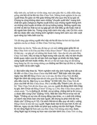 thấy tình yêu, sự kính sợ và tôn sùng, mọi cảm giác thú vị, chắc chắn cũng
giống như khi cô ta tôn thờ Ðức Chúa Trời. Những kinh nghiệm bí ẩn của
người theo Ấn giáo và Hồi giáo không thể cho qua như là sự giả vờ.
Chúng ta cũng không dám xem những "chuyến xuất hồn" mang tính
chất tôn giáo (religious flights (xuất linh)) của những người thông linh
và những nhà huyền bí khác chỉ là sự tưởng tượng. Những người này
có thể và đôi lúc thật sự có sự gặp gỡ với một điều gì đó hoặc một ai
đó ngoài bản thân họ. Trong cùng một cách như vậy, các Cơ Ðốc nhân
đôi lúc được dẫn vào những kinh nghiệm mang tính cảm xúc vốn vượt
quá năng lực hiểu biết của họ.
Tôi đã từng gặp những người như vậy và họ đã hăm hở hỏi tôi liệu kinh
nghiệm của họ có thuộc về Ðức Chúa Trời hay không.
Bài kiểm tra lớn là, "Ðiều này đã làm gì với mối tương giao giữa tôi và
Ðức Chúa Trời và là Cha của Ðức Chúa Jêsus Christ?" Nếu cái nhìn mới về
lẽ thật này - sự gặp gỡ với những thứ thuộc linh - làm cho tôi yêu mến Ðức
Chúa Trời hơn, nếu nó bày tỏ Ngài trong mắt của tôi, nếu nó làm thuần
khiết quan niệm của tôi về bản thể của Ngài và khiến tôi thấy Ngài
càng tuyệt vời hơn trước nhiều, thì tôi có thể kết luận rằng tôi đã không
lang thang lạc lối vào trong những con đường sai lầm tuy có thú vị, nhưng
nguy hiểm và bị cấm ngặt.
2. Bài kiểm tiếp theo là, "Kinh nghiệm mới này ảnh hưởng thái độ của
tôi đối với Ðức Chúa Jêsus Christ như thế nào?" Bất luận việc tôn giáo
ngày nay đặt để Ðấng Christ vào vị trí nào, thì Ðức Chúa Trời đã đưa
Ngài lên đỉnh tột cùng của cả cõi trần gian lẫn thiên đàng. "Này là Con
yêu dấu của ta, đẹp lòng ta mọi đàng," từ trên trời, Ðức Chúa Trời đã
phán như thế về Ðức Chúa Jêsus. Phi-e-rơ đầy dẫy Thánh Linh, đã tuyên
bố: "Ðức Chúa Trời đã tôn Jêsus này, mà các ngươi đã đóng đinh trên thập
tự giá, làm Chúa và Ðấng Christ" (Công vụ 2:36). Ðức Chúa Jêsus phán về
chính mình: "Ta là đường đi, lẽ thật, và sự sống, chẳng bởi ta thì không
ai được đến cùng Cha" (Giăng 14:6). Một lần nữa Phi-e-rơ lại nói về
Ngài, "Chẳng có sự cứu rỗi trong đấng nào khác, vì ở dưới trời chẳng
có danh nào khác ban cho loài người, để chúng ta phải nhờ đó mà
được cứu" (Công vụ 4:12). Cả sách Hê-bơ-rơ đều quy về một ý tưởng,
Ðấng Christ là trên hết mọi người. Ngài được bài tỏ là cao hơn A-rôn và
Môi-se, ngay cả các thiên sứ phải quỳ xuống mà tôn thờ Ngài. Phao-
lô nói rằng Ngài là hình ảnh của Ðức Chúa Trời không nhìn thấy được,
rằng Ngài ngự trị trong sự trọn vẹn của bản tánh Ðức Chúa Trời và rằng
 