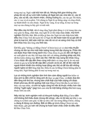 trong mọi sự, Ngài vượt trội hơn tất cả. Nhưng thời gian không cho
phép tôi nói về sự vinh hiển hướng về Ngài bởi các nhà tiên tri, các tổ
phụ, các sứ đồ, các thánh nhân, những trưởng lão, các tác giả Thi thiên,
các vị vua và sê-ra-phin. Với chúng ta Ngài là sự thông sáng và công chính,
sự thánh khiết và cứu chuộc. Ngài là hy vọng, là sự sống, là mọi sự trong
mọi sự của chúng ta bây giờ và mãi mãi.
Mọi điều này là thật, và rõ ràng rằng Ngài phải đứng ở vị trí trung tâm của
mọi giáo lý đúng, chân thật, mọi nghi lễ có thể chấp nhận được, mọi kinh
nghiệm Cơ Ðốc thật. Bất cứ điều gì làm cho Ngài trở nên thấp kém hơn
điều Ðức Chúa Trời đã tuyên bố về Ngài thì đó hoàn toàn là sự giả dối và
phải bị loại trừ, bất luận một lúc nào đó nó có vẻ sáng chói hay có thể
làm thỏa mãn tấm lòng như thế nào.
Cơ Ðốc giáo "không có Ðấng Christ" (Christ-less) có vẻ như mâu thuẫn
nhưng nó tồn tại như một hiện tượng trong thời đại chúng ta. Phần lớn
cái được thực hiện trong danh Ðức Chúa Jêsus là giả dối đối với Ngài vì
nó xuất phát từ xác thịt, kết hợp chặt chẽ với những phương pháp xác thịt,
và tìm kiếm những mục đích xác thịt. Hết lần này sang lần khác Ðấng
Christ được đề cập đến theo cùng một cách và cùng một lý do mà một
chính trị gia tự tư tự lợi đề cập đến Lincoln và lá cờ, để vẽ lên một bề
ngoài thánh khiết cho những hoạt động xác thịt và để lừa dối những
người nghe có tấm lòng thật thà. Ðiều tố cáo là Ðấng Christ không phải là
trung tâm, Ngài không phải là mọi sự trong mọi sự.
Lại có những kinh nghiệm tâm linh làm cảm động người tìm kiếm và
đưa anh ta đến chỗ tin rằng anh đã thực sự gặp Chúa, và được đưa lên
đến tầng trời thứ ba; nhưng bản chất thật của hiện tượng chỉ được
khám phá sau đó khi gương mặt của Ðấng Christ bắt đầu lu mờ khỏi ý
thức của nạn nhân, và anh ta ngày càng trở nên lệ thuộc nhiều hơn vào
những "ngất ngây" (jag) tình cảm như là một bằng chứng cho tình trạng
thuộc linh của anh.
Nếu trái lại, kinh nghiệm mới có khuynh hướng đưa Ðấng Christ đến
chỗ không thể thiếu được (trong đời sống), nếu nó lôi kéo sự chú ý của
chúng ta ra khỏi cảm giác và đặt sự chú ý đó vào trong Ðấng Christ, chúng
ta đang đi đúng con đường. Bất cứ điều gì khiến Ðấng Christ trở nên
thân thuộc, gần gũi hơn với chúng ta hoàn toàn chắc chắn là điều đến
từ Ðức Chúa Trời.
 