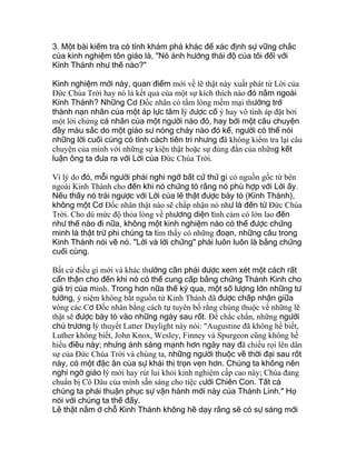 3. Một bài kiểm tra có tính khám phá khác để xác định sự vững chắc
của kinh nghiệm tôn giáo là, "Nó ảnh hưởng thái độ của tôi đối với
Kinh Thánh như thế nào?"
Kinh nghiệm mới này, quan điểm mới về lẽ thật này xuất phát từ Lời của
Ðức Chúa Trời hay nó là kết quả của một sự kích thích nào đó nằm ngoài
Kinh Thánh? Những Cơ Ðốc nhân có tấm lòng mềm mại thường trở
thành nạn nhân của một áp lực tâm lý được cố ý hay vô tình áp đặt bởi
một lời chứng cá nhân của một người nào đó, hay bởi một câu chuyện
đầy màu sắc do một giáo sư nóng cháy nào đó kể, người có thể nói
những lời cuối cùng có tính cách tiên tri nhưng đã không kiểm tra lại câu
chuyện của mình với những sự kiện thật hoặc sự đúng đắn của những kết
luận ông ta đưa ra với Lời của Ðức Chúa Trời.
Vì lý do đó, mỗi người phải nghi ngờ bất cứ thứ gì có nguồn gốc từ bên
ngoài Kinh Thánh cho đến khi nó chứng tỏ rằng nó phù hợp với Lời ấy.
Nếu thấy nó trái ngược với Lời của lẽ thật được bày tỏ (Kinh Thánh),
không một Cơ Ðốc nhân thật nào sẽ chấp nhận nó như là đến từ Ðức Chúa
Trời. Cho dù mức độ thỏa lòng về phương diện tình cảm có lớn lao đến
như thế nào đi nữa, không một kinh nghiệm nào có thể được chứng
minh là thật trừ phi chúng ta tìm thấy có những đoạn, những câu trong
Kinh Thánh nói về nó. "Lời và lời chứng" phải luôn luôn là bằng chứng
cuối cùng.
Bất cứ điều gì mới và khác thường cần phải được xem xét một cách rất
cẩn thận cho đến khi nó có thể cung cấp bằng chứng Thánh Kinh cho
giá trị của mình. Trong hơn nữa thế kỷ qua, một số lượng lớn những tư
tưởng, ý niệm không bắt nguồn từ Kinh Thánh đã được chấp nhận giữa
vòng các Cơ Ðốc nhân bằng cách tự tuyên bố rằng chúng thuộc về những lẽ
thật sẽ được bày tỏ vào những ngày sau rốt. Ðể chắc chắn, những người
chủ trương lý thuyết Latter Daylight này nói: "Augustine đã không hề biết,
Luther không biết, John Knox, Wesley, Finney và Spurgeon cũng không hề
hiểu điều này; nhưng ánh sáng mạnh hơn ngày nay đã chiếu rọi lên dân
sự của Ðức Chúa Trời và chúng ta, những người thuộc về thời đại sau rốt
này, có một đặc ân của sự khải thị trọn vẹn hơn. Chúng ta không nên
nghi ngờ giáo lý mới hay rút lui khỏi kinh nghiệm cấp cao này; Chúa đang
chuẩn bị Cô Dâu của mình sẵn sàng cho tiệc cưới Chiên Con. Tất cả
chúng ta phải thuận phục sự vận hành mới này của Thánh Linh." Họ
nói với chúng ta thế đấy.
Lẽ thật nằm ở chỗ Kinh Thánh không hề dạy rằng sẽ có sự sáng mới
 