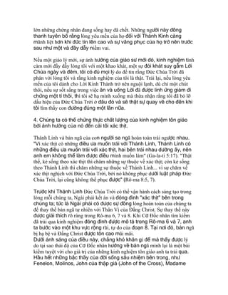 lớn những chứng nhân đang sống hay đã chết. Những người này đồng
thanh tuyên bố rằng lòng yêu mến của họ đối với Thánh Kinh càng
mãnh liệt hơn khi đức tin lên cao và sự vâng phục của họ trở nên trước
sau như một và đầy dẫy niềm vui.
Nếu một giáo lý mới, sự ảnh hưởng của giáo sư mới đó, kinh nghiệm tình
cảm mới đầy dẫy lòng tôi với một khao khát, một sự đói khát suy gẫm Lời
Chúa ngày và đêm, tôi có đủ mọi lý do để tin rằng Ðức Chúa Trời đã
phán với lòng tôi và rằng kinh nghiệm của tôi là thật. Trái lại, nếu lòng yêu
mến của tôi dành cho Lời Kinh Thánh trở nên nguội lạnh, dù chỉ một chút
thôi, nếu sự sốt sắng trong việc ăn và uống Lời đã được linh ứng giảm đi
chừng một tí thôi, thì tôi sẽ hạ mình xuống mà thừa nhận rằng tôi đã bỏ lỡ
dấu hiệu của Ðức Chúa Trời ở đâu đó và sẽ thật sự quay về cho đến khi
tôi tìm thấy con đường đúng một lần nữa.
4. Chúng ta có thể chứng thực chất lượng của kinh nghiệm tôn giáo
bởi ảnh hưởng của nó đến cái tôi xác thịt.
Thánh Linh và bản ngã của con người sa ngã hoàn toàn trái ngược nhau.
"Vì xác thịt có những điều ưa muốn trái với Thánh Linh, Thánh Linh có
những điều ưa muốn trái với xác thịt, hai bên trái nhau dường ấy, nên
anh em không thể làm được điều mình muốn làm" (Ga-la-ti 5:17). "Thật
thế, kẻ sống theo xác thịt thì chăm những sự thuộc về xác thịt; còn kẻ sống
theo Thánh Linh thì chăm những sự thuộc về Thánh Linh... vì sự chăm về
xác thịt nghịch với Ðức Chúa Trời, bởi nó không phục dưới luật pháp Ðức
Chúa Trời, lại cũng không thể phục được" (Rô-ma 8:5, 7).
Trước khi Thánh Linh Ðức Chúa Trời có thể vận hành cách sáng tạo trong
lòng mỗi chúng ta, Ngài phải kết án và đóng đinh "xác thịt" bên trong
chúng ta; tức là Ngài phải có được sự đồng lòng hoàn toàn của chúng ta
để thay thế bản ngã tự nhiên với Thân Vị của Ðấng Christ. Sự thay thế này
được giải thích rõ ràng trong Rô-ma 6, 7 và 8. Khi Cơ Ðốc nhân tìm kiếm
đã trải qua kinh nghiệm đóng đinh được mô tả trong Rô-ma 6 và 7, anh
ta bước vào một khu vực rộng rãi, tự do của đoạn 8. Tại nơi đó, bản ngã
bị hạ bệ và Ðấng Christ được tôn cao mãi mãi.
Dưới ánh sáng của điều này, chẳng khó khăn gì để mà thấy được lý
do tại sao thái độ của Cơ Ðốc nhân hướng về bản ngã mình lại là một bài
kiểm tuyệt vời cho giá trị của những kinh nghiệm tôn giáo anh ta trải qua.
Hầu hết những bậc thầy của đời sống sâu nhiệm bên trong, như
Fenelon, Molinos, John của thập giá (John of the Cross), Madame
 