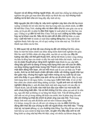 Guyon và số đông những người khác, đã cảnh báo chống lại những kinh
nghiệm tôn giáo giả mạo đem đến nhiều sự thích thú xác thịt nhưng nuôi
dưỡng nó là làm cho cõi lòng đầy dẫy tính ích kỷ.
Một nguyên tắc tốt ở đây là: nếu kinh nghiệm này làm cho tôi hạ mình
xuống và khiến tôi trở nên nhỏ bé, hèn hạ trong mắt của chính mình, nó đến
từ nơi Ðức Chúa Trời; nhưng nếu nó đem đến cho tôi cảm giác của sự tự
mãn, nó là giả dối và phải bị đào thải ngay vì xuất phát từ xác thịt hay ma
quỷ. Chẳng có gì đến từ nơi Ðức Chúa Trời lại nuôi dưỡng sự kiêu ngạo
hay sự tự khen của tôi. Nếu tôi bị cám dỗ đi đến chỗ tự mãn và cảm
thấy vượt trội hơn vì mình có một khải tượng đáng lưu ý hay một kinh
nghiệm thuộc linh cấp cao, tôi sẽ quỳ xuống và ăn năn mọi sự. Tôi đã trở
thành nạn nhân của kẻ thù.
5. Mối quan hệ và thái độ của chúng ta đối với những Cơ Ðốc nhân
khác là một bài kiểm chính xác khác dùng kiểm định kinh nghiệm tôn giáo.
Ðôi lúc một Cơ Ðốc nhân sốt sắng nhất, sau khi có sự tiếp xúc đầy ấn
tượng nào đấy với thế giới thuộc linh, sẽ tự rút mình ra khỏi vòng những
tín hữu là đồng bạn của mình và dấy lên một tinh thần chê trách. Anh ta có
thể đã được thuyết phục rằng kinh nghiệm của mình là cao cấp hơn,
rằng bây giờ anh ta đang ở trong một trạng thái cao vời của ân điển,
và rằng những người khác trong Hội Thánh nơi anh sinh hoạt chỉ là
một đám đông hỗn loạn, chỉ có mỗi mình anh là con cái thật của Y-sơ-
ra-ên. Anh ta có thể tranh chiến để kiên nhẫn với những người trần tục
tôn giáo này, nhưng thứ ngôn ngữ mềm mỏng và nụ cười hạ cố của
anh cho thấy rõ quan điểm của anh về họ và về chính anh. Ðây là một
tình trạng tâm trí rất nguy hiểm, và càng nguy hiểm hơn nữa, vì nó có thể
bào chữa cho chính mình bằng những sự kiện. Người anh em có một kinh
nghiệm đáng lưu ý; anh đã nhận lãnh một ánh sáng tuyệt vời nào đấy từ
Thánh Kinh; anh đã bước vào một lãnh địa của niềm vui mà trước đó
anh chưa từng biết đến. Và có thể những Cơ Ðốc nhân mà anh kể là trần
tục, ngu dốt thật sự không có sự hăng hái thuộc linh. Vấn đề không phải ở
chỗ anh sai sót gì trong những dữ kiện của mình, bèn là phản ứng của anh
đối với những sự thật đó chính là phản ứng của xác thịt. Tình trạng
thuộc linh mới của anh đã khiến anh trở nên ít khoan dung hơn.
Cô Julian, trong lối văn cổ, đã nói với chúng ta việc ân điển Cơ Ðốc tác
động đến thái độ của chúng ta đối với người khác như thế nào: "Trong
mọi sự, sự quan phòng và yêu thương của Ðấng Tạo Hóa đã tạo nên một
linh hồn tự xem mình là thấp kém hơn, và gần như đầy dẫy anh ta với
lòng kính sợ cũng như sự nhu mì thật; cùng với nhiều sự khoan dung cho
 