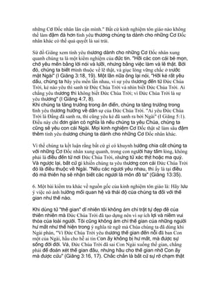những Cơ Ðốc nhân lân cận mình." Bất cứ kinh nghiệm tôn giáo nào không
thể làm đậm đà hơn tình yêu thương chúng ta dành cho những Cơ Ðốc
nhân khác có thể quả quyết là sai trái.
Sứ đồ Giăng xem tình yêu thương dành cho những Cơ Ðốc nhân xung
quanh chúng ta là một kiểm nghiệm của đức tin. "Hỡi các con cái bé mọn,
chớ yêu mến bằng lời nói và lưỡi, nhưng bằng việc làm và lẽ thật. Bởi
đó, chúng ta biết mình thuộc về lẽ thật, và giục lòng vững chắc ở trước
mặt Ngài" (I Giăng 3:18, 19). Một lần nữa ông lại nói, "Hỡi kẻ rất yêu
dấu, chúng ta hãy yêu mến lẫn nhau, vì sự yêu thương đến từ Ðức Chúa
Trời, kẻ nào yêu thì sanh từ Ðức Chúa Trời và nhìn biết Ðức Chúa Trời. Ai
chẳng yêu thương thì không biết Ðức Chúa Trời; vì Ðức Chúa Trời là sự
yêu thương" (I Giăng 4:7, 8).
Khi chúng ta tăng trưởng trong ân điển, chúng ta tăng trưởng trong
tình yêu thương hướng về dân sự của Ðức Chúa Trời. "Ai yêu Ðức Chúa
Trời là Ðấng đã sanh ra, thì cũng yêu kẻ đã sanh ra bởi Ngài" (I Giăng 5:1).
Ðiều này chỉ đơn giản có nghĩa là nếu chúng ta yêu Chúa, chúng ta
cũng sẽ yêu con cái Ngài. Mọi kinh nghiệm Cơ Ðốc thật sẽ làm sâu đậm
thêm tình yêu thương chúng ta dành cho những Cơ Ðốc nhân khác.
Vì thế chúng ta kết luận rằng bất cứ gì có khuynh hướng chia cắt chúng ta
với những Cơ Ðốc nhân xung quanh, trong con người hay tấm lòng, không
phải là điều đến từ nơi Ðức Chúa Trời, nhưng từ xác thịt hoặc ma quỷ.
Và ngược lại, bất cứ gì khiến chúng ta yêu thương con cái Ðức Chúa Trời
đó là điều thuộc về Ngài. "Nếu các ngươi yêu nhau, thì ấy là tại điều
đó mà thiên hạ sẽ nhận biết các ngươi là môn đồ ta" (Giăng 13:35).
6. Một bài kiểm tra khác về nguồn gốc của kinh nghiệm tôn giáo là: Hãy lưu
ý việc nó ảnh hưởng mối quan hệ và thái độ của chúng ta đối với thế
gian như thế nào.
Khi dùng từ "thế gian" dĩ nhiên tôi không ám chỉ trật tự đẹp đẽ của
thiên nhiên mà Ðức Chúa Trời đã tạo dựng nên vì sự ích lợi và niềm vui
thỏa của loài người. Tôi cũng không ám chỉ thế gian của những người
hư mất như thể hiện trong ý nghĩa từ ngữ mà Chúa chúng ta đã dùng khi
Ngài phán, "Vì Ðức Chúa Trời yêu thương thế gian đến nỗi đã ban Con
một của Ngài, hầu cho hễ ai tin Con ấy không bị hư mất, mà được sự
sống đời đời. Vả, Ðức Chúa Trời đã sai Con Ngài xuống thế gian, chẳng
phải để đoán xét thế gian đâu, nhưng hầu cho thế gian nhờ Con ấy
mà được cứu" (Giăng 3:16, 17). Chắc chắn là bất cứ sự rờ chạm thật
 
