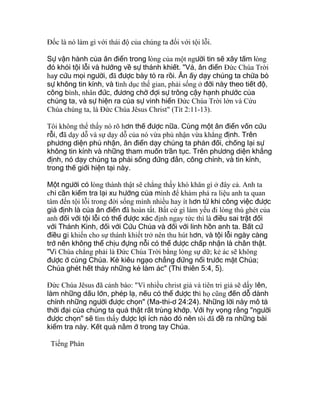 Ðốc là nó làm gì với thái độ của chúng ta đối với tội lỗi.
Sự vận hành của ân điển trong lòng của một người tin sẽ xây tấm lòng
đó khỏi tội lỗi và hướng về sự thánh khiết. "Vả, ân điển Ðức Chúa Trời
hay cứu mọi người, đã được bày tỏ ra rồi. Ân ấy dạy chúng ta chừa bỏ
sự không tin kính, và tình dục thế gian, phải sống ở đời này theo tiết độ,
công bình, nhân đức, đương chờ đợi sự trông cậy hạnh phước của
chúng ta, và sự hiện ra của sự vinh hiển Ðức Chúa Trời lớn và Cứu
Chúa chúng ta, là Ðức Chúa Jêsus Christ" (Tít 2:11-13).
Tôi không thể thấy nó rõ hơn thế được nữa. Cùng một ân điển vốn cứu
rỗi, đã dạy dỗ và sự dạy dỗ của nó vừa phủ nhận vừa khẳng định. Trên
phương diện phủ nhận, ân điển dạy chúng ta phản đối, chống lại sự
không tin kính và những tham muốn trần tục. Trên phương diện khẳng
định, nó dạy chúng ta phải sống đứng đắn, công chính, và tin kính,
trong thế giới hiện tại này.
Một người có lòng thành thật sẽ chẳng thấy khó khăn gì ở đây cả. Anh ta
chỉ cần kiểm tra lại xu hướng của mình để khám phá ra liệu anh ta quan
tâm đến tội lỗi trong đời sống mình nhiều hay ít hơn từ khi công việc được
giả định là của ân điển đã hoàn tất. Bất cứ gì làm yếu đi lòng thù ghét của
anh đối với tội lỗi có thể được xác định ngay tức thì là điều sai trật đối
với Thánh Kinh, đối với Cứu Chúa và đối với linh hồn anh ta. Bất cứ
điều gì khiến cho sự thánh khiết trở nên thu hút hơn, và tội lỗi ngày càng
trở nên không thể chịu đựng nỗi có thể được chấp nhận là chân thật.
"Vì Chúa chẳng phải là Ðức Chúa Trời bằng lòng sự dữ; kẻ ác sẽ không
được ở cùng Chúa. Kẻ kiêu ngạo chẳng đứng nổi trước mặt Chúa;
Chúa ghét hết thảy những kẻ làm ác" (Thi thiên 5:4, 5).
Ðức Chúa Jêsus đã cảnh báo: "Vì nhiều christ giả và tiên tri giả sẽ dấy lên,
làm những dấu lớn, phép lạ, nếu có thể được thì họ cũng đến dỗ dành
chính những người được chọn" (Ma-thi-ơ 24:24). Những lời này mô tả
thời đại của chúng ta quả thật rất trùng khớp. Với hy vọng rằng "người
được chọn" sẽ tìm thấy được lợi ích nào đó nên tôi đã đề ra những bài
kiểm tra này. Kết quả nằm ở trong tay Chúa.
Tiếng Phán
 