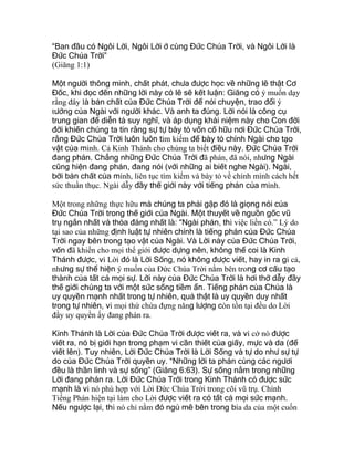 “Ban đầu có Ngôi Lời, Ngôi Lời ở cùng Đức Chúa Trời, và Ngôi Lời là
Đức Chúa Trời”
(Giăng 1:1)
Một người thông minh, chất phát, chưa được học về những lẽ thật Cơ
Đốc, khi đọc đến những lời này có lẽ sẽ kết luận: Giăng có ý muốn dạy
rằng đây là bản chất của Đức Chúa Trời để nói chuyện, trao đổi ý
tưởng của Ngài với người khác. Và anh ta đúng. Lời nói là công cụ
trung gian để diễn tả suy nghĩ, và áp dụng khái niệm này cho Con đời
đời khiến chúng ta tin rằng sự tự bày tỏ vốn cố hữu nơi Đức Chúa Trời,
rằng Đức Chúa Trời luôn luôn tìm kiếm để bày tỏ chính Ngài cho tạo
vật của mình. Cả Kinh Thánh cho chúng ta biết điều này. Đức Chúa Trời
đang phán. Chẳng những Đức Chúa Trời đã phán, đã nói, nhưng Ngài
cũng hiện đang phán, đang nói (với những ai biết nghe Ngài). Ngài,
bởi bản chất của mình, liên tục tìm kiếm và bày tỏ về chính mình cách hết
sức thuần thục. Ngài dẫy đầy thế giới này với tiếng phán của mình.
Một trong những thực hữu mà chúng ta phải gặp đó là giọng nói của
Đức Chúa Trời trong thế giới của Ngài. Một thuyết về nguồn gốc vũ
trụ ngắn nhất và thỏa đáng nhất là: “Ngài phán, thì việc liền có.” Lý do
tại sao của những định luật tự nhiên chính là tiếng phán của Đức Chúa
Trời ngay bên trong tạo vật của Ngài. Và Lời này của Đức Chúa Trời,
vốn đã khiến cho mọi thế giới được dựng nên, không thể coi là Kinh
Thánh được, vì Lời đó là Lời Sống, nó không được viết, hay in ra gì cả,
nhưng sự thể hiện ý muốn của Đức Chúa Trời nằm bên trong cơ cấu tạo
thành của tất cả mọi sự. Lời này của Đức Chúa Trời là hơi thở dẫy đầy
thế giới chúng ta với một sức sống tiềm ẩn. Tiếng phán của Chúa là
uy quyền mạnh nhất trong tự nhiên, quả thật là uy quyền duy nhất
trong tự nhiên, vì mọi thứ chứa đựng năng lượng còn tồn tại đều do Lời
đầy uy quyền ấy đang phán ra.
Kinh Thánh là Lời của Đức Chúa Trời được viết ra, và vì cớ nó được
viết ra, nó bị giới hạn trong phạm vi cần thiết của giấy, mực và da (để
viết lên). Tuy nhiên, Lời Đức Chúa Trời là Lời Sống và tự do như sự tự
do của Đức Chúa Trời quyền uy. “Những lời ta phán cùng các ngươi
đều là thần linh và sự sống” (Giăng 6:63). Sự sống nằm trong những
Lời đang phán ra. Lời Đức Chúa Trời trong Kinh Thánh có được sức
mạnh là vì nó phù hợp với Lời Đức Chúa Trời trong cõi vũ trụ. Chính
Tiếng Phán hiện tại làm cho Lời được viết ra có tất cả mọi sức mạnh.
Nếu ngược lại, thì nó chỉ nằm đó ngủ mê bên trong bìa da của một cuốn
 