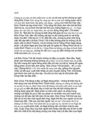 sách.
Chúng ta có một cái nhìn thấp kém và thô sơ về mọi sự khi chúng ta nghĩ
rằng Đức Chúa Trời, trong lúc sáng tạo, đã có một mối tương quan vật lý
với mọi thứ: định hình, lắp ghép, xây dựng... giống như một thợ mộc vậy.
Kinh Thánh lại dạy khác hơn: “Các từng trời được làm nên bởi lời Đức
Giê-hô-va, cả cơ binh trời bởi hơi thở của miệng Ngài mà có... Vì Ngài
phán, thì việc liền có; Ngài biểu, thì vật bèn đứng vững bền” (Thi thiên
33:6, 9). “Bởi đức tin chúng ta biết rằng thế gian đã làm nên bởi Lời của
Đức Chúa Trời, đến nỗi những vật bày ra đó chẳng phải từ vật thấy
được mà đến” (Hê-bơ-rơ 11:3). Một lần nữa, chúng ta phải nhớ rằng
việc đề cập đến Lời Đức Chúa Trời ở đây không phải là những Lời đã
được viết ra (Kinh Thánh), mà là những Lời từ Tiếng Phán Ngài đang
phán. Lời phán Ngài phủ bao thế giới có nghĩa là Tiếng Phán đó đã có
trước Kinh Thánh vô số thế kỷ; Tiếng Phán ấy không yên lặng từ buổi bình
minh của sự sáng tạo, nhưng nó vẫn còn vang dội đến những nơi xa thẳm
nhất của toàn cõi vũ trụ này.
Lời Đức Chúa Trời rất nhanh chóng và đầy uy quyền. Ban đầu, Ngài
phán vào khoảng không (không có gì hết), và nó trở thành một cái gì đó.
Sự hỗn mang khi nghe tiếng phán liền trở nên có trật tự; bóng tối nghe
tiếng phán và trở nên ánh sáng. “Đức Chúa Trời lại phán... thì có như
vậy” (Sáng-thế ký 1:9). Hai mệnh đề song sinh này, giống như nguyên
nhân và kết quả, xuất hiện khắp cả câu chuyện Sáng Thế. Chữ phán
giải thích cho chữ có như vậy. Và chữ có như vậy là chữ phán đặt
trong hiện tại tiếp diễn.
Đức Chúa Trời đang ở đây và Ngài đang phán - những lẽ thật này là
nền tảng của mọi lẽ thật Kinh Thánh khác; không có chúng thì không thể
có sự bày tỏ nào cả. Đức Chúa Trời đã không viết một cuốn sách và sai một
sứ giả gởi nó đến để được đọc ở một nơi nào đó bởi những tâm trí
không được giúp đỡ. Ngài phán ra một cuốn sách và sống trong
những Lời Ngài đã phán, liên tục phán ra và khiến cho sức mạnh của
những Lời đó kéo dài hết năm rồi lại năm. Đức Chúa Trời thở vào bụi
đất và nó trở nên một người đàn ông; Ngài thở lên con người và họ trở
thành bụi đất. “Hỡi con cái loài người, hãy trở lại” (Thi thiên 90:3) là
những Lời Đức Chúa Trời phán khi sự sa ngã xảy ra, mà bởi cớ nó Ngài đã
kết án con người phải chết, và Ngài không cần nói thêm một từ nào
nữa. Cuộc chạy đua của loài người trên khắp mặt đất này từ khi ra đời
đến khi chết đi là một bằng chứng cho thấy một Lời đầu tiên của Ngài
 