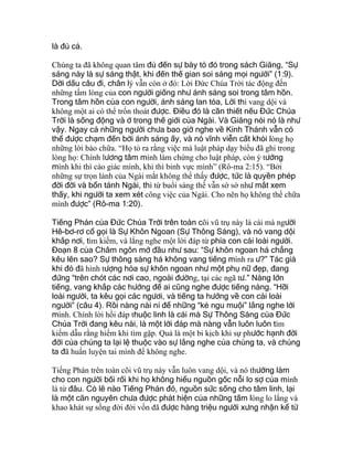 là đủ cả.
Chúng ta đã không quan tâm đủ đến sự bày tỏ đó trong sách Giăng, “Sự
sáng này là sự sáng thật, khi đến thế gian soi sáng mọi người” (1:9).
Dời dấu câu đi, chân lý vẫn còn ở đó: Lời Đức Chúa Trời tác động đến
những tấm lòng của con người giống như ánh sáng soi trong tâm hồn.
Trong tâm hồn của con người, ánh sáng lan tỏa, Lời thì vang dội và
không một ai có thể trốn thoát được. Điều đó là cần thiết nếu Đức Chúa
Trời là sống động và ở trong thế giới của Ngài. Và Giăng nói nó là như
vậy. Ngay cả những người chưa bao giờ nghe về Kinh Thánh vẫn có
thể được chạm đến bởi ánh sáng ấy, và nó vĩnh viễn cất khỏi lòng họ
những lời bào chữa. “Họ tỏ ra rằng việc mà luật pháp dạy biểu đã ghi trong
lòng họ: Chính lương tâm mình làm chứng cho luật pháp, còn ý tưởng
mình khi thì cáo giác mình, khi thì binh vực mình” (Rô-ma 2:15). “Bởi
những sự trọn lành của Ngài mắt không thể thấy được, tức là quyền phép
đời đời và bổn tánh Ngài, thì từ buổi sáng thế vẫn sờ sờ như mắt xem
thấy, khi người ta xem xét công việc của Ngài. Cho nên họ không thể chữa
mình được” (Rô-ma 1:20).
Tiếng Phán của Đức Chúa Trời trên toàn cõi vũ trụ này là cái mà người
Hê-bơ-rơ cổ gọi là Sự Khôn Ngoan (Sự Thông Sáng), và nó vang dội
khắp nơi, tìm kiếm, và lắng nghe một lời đáp từ phía con cái loài người.
Đoạn 8 của Châm ngôn mở đầu như sau: “Sự khôn ngoan há chẳng
kêu lên sao? Sự thông sáng há không vang tiếng mình ra ư?” Tác giả
khi đó đã hình tượng hóa sự khôn ngoan như một phụ nữ đẹp, đang
đứng “trên chót các nơi cao, ngoài đường, tại các ngã tư.” Nàng lớn
tiếng, vang khắp các hướng để ai cũng nghe được tiếng nàng. “Hỡi
loài người, ta kêu gọi các ngươi, và tiếng ta hướng về con cái loài
người” (câu 4). Rồi nàng nài nỉ để những “kẻ ngu muội” lắng nghe lời
mình. Chính lời hồi đáp thuộc linh là cái mà Sự Thông Sáng của Đức
Chúa Trời đang kêu nài, là một lời đáp mà nàng vẫn luôn luôn tìm
kiếm dẫu rằng hiếm khi tìm gặp. Quả là một bi kịch khi sự phước hạnh đời
đời của chúng ta lại lệ thuộc vào sự lắng nghe của chúng ta, và chúng
ta đã huấn luyện tai mình để không nghe.
Tiếng Phán trên toàn cõi vũ trụ này vẫn luôn vang dội, và nó thường làm
cho con người bối rối khi họ không hiểu nguồn gốc nỗi lo sợ của mình
là từ đâu. Có lẽ nào Tiếng Phán đó, nguồn sức sống cho tâm linh, lại
là một căn nguyên chưa được phát hiện của những tấm lòng lo lắng và
khao khát sự sống đời đời vốn đã được hàng triệu người xưng nhận kể từ
 