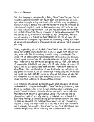 đảm cho điều này.
Bất cứ ai lắng nghe, sẽ nghe được Tiếng Phán Thiên Thượng. Đây rõ
ràng không phải là thời điểm con người quan tâm đến lời kêu gọi lắng
nghe, vì cớ lắng nghe không phải là một phần phổ biến trong tôn giáo ngày
hôm nay. Chúng ta đang ở một vị trí trái ngược với điều đó. Tôn giáo đã
chấp nhận một dị giáo kỳ quái, tức là (thừa nhận rằng: nhờ) sự ồn ào, quy
mô, phạm vi hoạt động và sự ầm ĩ làm cho một con người trở nên thân
tình với Đức Chúa Trời. Nhưng chúng ta có thể tin vững vàng hơn: Với
một dân sự có sự mâu thuẫn, náo loạn dữ dội, Chúa phán, “Hãy yên-
lặng và biết rằng ta là Đức Chúa Trời” (Thi thiên 46:10), và Ngài vẫn
phán như vậy, dường như Ngài muốn nói với chúng ta rằng sức mạnh
và sự an ninh của chúng ta không nằm trong sự ồn ào, mà là trong sự
yên lặng.
Chúng ta yên lặng và chờ đợi Đức Chúa Trời là một điều hết sức quan
trọng. Tốt nhất là chúng ta đến một mình, với quyển Kinh Thánh mở
rộng trước mắt. Rồi thì nếu chúng ta muốn, chúng ta sẽ đến gần Đức
Chúa Trời và bắt đầu lắng nghe Ngài phán với lòng chúng ta. Tôi nghĩ,
với một người bình thường, tiến trình đó sẽ là một cái gì giống như thế
này: Trước tiên là một âm thanh giống như của Sự Hiện Diện đang đi
bộ trong vườn. Kế đến là một giọng nói, dễ hiểu, nhưng vẫn còn xa để
nghe rõ. Rồi thì giây phút phước hạnh đến khi Thánh Linh bắt đầu soi
sáng Thánh Kinh, và từ chỗ chỉ có một âm thanh, hay một giọng nói,
bấy giờ đã trở thành Lời, ấm áp, và thân mật, rõ ràng giống như lời nói của
một người bạn thân. Kế đến, sẽ có sự sống và ánh sáng, và trên hết,
khả năng nhìn thấy và ngơi nghỉ trong vòng tay của Đức Chúa Jêsus,
Chúa Cứu Thế, là Chúa, là Chủ của tất cả mọi sự.
Kinh Thánh sẽ không bao giờ là một quyển sách sống đối với chúng
ta cho đến khi chúng ta tin rằng Đức Chúa Trời đang phán trong toàn
cõi vũ trụ của Ngài. Nhảy từ một thế giới phi nhân cách và chết chóc sang
giáo lý Thánh Kinh là quá nhiều cho hầu hết mọi người. Họ có thể thừa
nhận rằng Kinh Thánh là Lời của Đức Chúa Trời, và họ có thể cố
gắng để suy nghĩ nó như vậy, nhưng họ thấy hầu như không thể tin
được rằng những Lời trên các trang giấy đó là thật sự dành cho riêng
họ. Một người có thể nói, “Những lời này dành cho tôi,” nhưng trong
lòng anh ta không cảm nhận và biết nó là như vậy. Anh là nạn nhân của
tâm lý chia cắt. Anh ta nghĩ về Đức Chúa Trời rằng Ngài câm lặng ở mọi
nơi trên thế giới này, và chỉ nói trong một cuốn sách mà thôi.
 