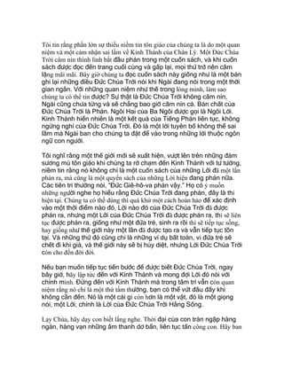 Tôi tin rằng phần lớn sự thiếu niềm tin tôn giáo của chúng ta là do một quan
niệm và một cảm nhận sai lầm về Kinh Thánh của Chân Lý. Một Đức Chúa
Trời câm nín thình lình bắt đầu phán trong một cuốn sách, và khi cuốn
sách được đọc đến trang cuối cùng và gấp lại, mọi thứ trở nên câm
lặng mãi mãi. Bây giờ chúng ta đọc cuốn sách này giống như là một bản
ghi lại những điều Đức Chúa Trời nói khi Ngài đang nói trong một thời
gian ngắn. Với những quan niệm như thế trong lòng mình, làm sao
chúng ta có thể tin được? Sự thật là Đức Chúa Trời không câm nín,
Ngài cũng chưa từng và sẽ chẳng bao giờ câm nín cả. Bản chất của
Đức Chúa Trời là Phán. Ngôi Hai của Ba Ngôi được gọi là Ngôi Lời.
Kinh Thánh hiển nhiên là một kết quả của Tiếng Phán liên tục, không
ngừng nghỉ của Đức Chúa Trời. Đó là một lời tuyên bố không thể sai
lầm mà Ngài ban cho chúng ta đặt để vào trong những lời thuộc ngôn
ngữ con người.
Tôi nghĩ rằng một thế giới mới sẽ xuất hiện, vượt lên trên những đám
sương mù tôn giáo khi chúng ta rờ chạm đến Kinh Thánh với tư tưởng,
niềm tin rằng nó không chỉ là một cuốn sách của những Lời đã một lần
phán ra, mà cũng là một quyển sách của những Lời hiện đang phán nữa.
Các tiên tri thường nói, “Đức Giê-hô-va phán vậy.” Họ có ý muốn
những người nghe họ hiểu rằng Đức Chúa Trời đang phán, đây là thì
hiện tại. Chúng ta có thể dùng thì quá khứ một cách hoàn hảo để xác định
vào một thời điểm nào đó, Lời nào đó của Đức Chúa Trời đã được
phán ra, nhưng một Lời của Đức Chúa Trời đã được phán ra, thì sẽ liên
tục được phán ra, giống như một đứa trẻ, sinh ra rồi thì sẽ tiếp tục sống,
hay giống như thế giới này một lần đã được tạo ra và vẫn tiếp tục tồn
tại. Và những thứ đó cũng chỉ là những ví dụ bất toàn, vì đứa trẻ sẽ
chết đi khi già, và thế giới này sẽ bị hủy diệt, nhưng Lời Đức Chúa Trời
còn cho đến đời đời.
Nếu bạn muốn tiếp tục tiến bước để được biết Đức Chúa Trời, ngay
bây giờ, hãy lập tức đến với Kinh Thánh và mong đợi Lời đó nói với
chính mình. Đừng đến với Kinh Thánh mà trong tâm trí vẫn còn quan
niệm rằng nó chỉ là một thứ tầm thường, bạn có thể vứt đâu đấy khi
không cần đến. Nó là một cái gì còn hơn là một vật, đó là một giọng
nói, một Lời, chính là Lời của Đức Chúa Trời Hằng Sống.
Lạy Chúa, hãy dạy con biết lắng nghe. Thời đại của con tràn ngập hàng
ngàn, hàng vạn những âm thanh dơ bẩn, liên tục tấn công con. Hãy ban
 