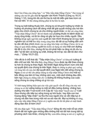 làm Cứu Chúa của riêng bạn," và "Hãy tiếp nhận Ðấng Christ." Hai trong số
những câu trả lời gần như là nguyên văn Kinh Thánh (Công vụ 16:31;
Giăng 1:12), trong khi đó cái thứ ba là một lời diễn giải bao trùm cả
hai cái trên. Vì thế chúng không phải là ba bèn là một.
Trong sự lười biếng thuộc linh, chúng ta có khuynh hướng tự nhiên là
hướng về phương cách dễ dàng nhất để giải quyết những câu hỏi tôn
giáo cho chính chúng ta và cho những người khác; vì thế cái công thức
"Tiếp nhận Ðấng Christ" đã trở thành một phương thuốc trị bệnh được sử
dụng rộng khắp, và tôi tin rằng nó gây tai họa cho nhiều người. Dầu
không có gì nghi ngờ khi một người ăn năn thỉnh thoảng lại có suy nghĩ
nghiêm túc có thể tìm thấy trong công thức đó tất cả sự hướng dẫn anh
ta cần để đưa chính mình vào sự sống liên hiệp với Ðấng Christ, tôi lo sợ
rằng có quá nhiều những người tìm kiếm sử dụng nó như một con đường
tắt để đi đến Ðất Hứa, nhưng rồi họ chỉ phát hiện ra rằng nó đã dẫn họ
đến "xứ tối tăm và bóng sự chết, không hề trở lại; tức đất tối đen như
mực..." (Gióp 10:21-22).
Vấn đề là ở chỗ thái độ: "Tiếp nhận Ðấng Christ" có khuynh hướng đi
đến chỗ sai trật. Nó cho thấy rằng Ðấng Christ được áp đặt theo chúng
ta hơn là chúng ta theo Ngài. Nó khiến Ngài đứng khúm núm chờ đợi
sự quyết định của chúng ta trên Ngài, thay vì chúng ta phải quỳ xuống
với lòng bối rối mà chờ đợi quyết định của Ngài trên đời sống chúng ta.
Ngay cả nó có thể cho phép chúng ta tiếp nhận Ðấng Christ như một sự
bốc đồng của tâm trí hay những cảm xúc, một cách không đau đớn,
bản ngã chúng ta chẳng mất chi và đường lối thông thường của cuộc
sống chúng ta cũng chẳng có gì bất tiện.
Vì tình trạng không hiệu quả của việc giải quyết vấn đề sống còn này mà
chúng ta có thể tưởng tượng ra một số điều tương đương: chẳng hạn,
dường như dân Y-sơ-ra-ên ở Ai Cập đã "tiếp nhận" huyết của Lễ Vượt
Qua nhưng vẫn tiếp tục sống trong sự trói buộc, hay đứa con trai
hoang đàng "tiếp nhận" sự tha thứ của người cha và vẫn tiếp tục ở
chung với đàn heo trong một nơi xa xôi nào đó. Mọi sự không rõ ràng,
nếu việc tiếp nhận Ðấng Christ có ý nghĩa nào đó thì tất phải có một hành
động đạo đức đi kèm chứ?
Ðể cho điệp ngữ: "Tiếp nhận Ðấng Christ" đứng đó như một nỗ lực chân
thành để nói ngắn gọn những điều không thể nói tốt hơn trong bất kỳ
phương cách nào khác, chúng ta hãy xem điều chúng ta nói có ý nghĩa gì
 