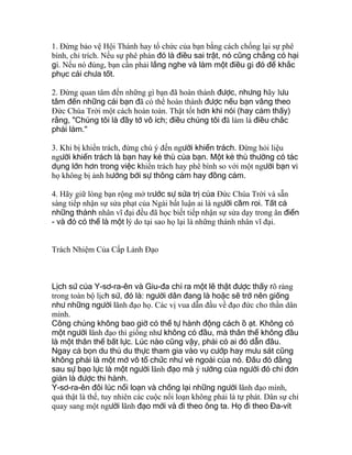 1. Ðừng bảo vệ Hội Thánh hay tổ chức của bạn bằng cách chống lại sự phê
bình, chỉ trích. Nếu sự phê phán đó là điều sai trật, nó cũng chẳng có hại
gì. Nếu nó đúng, bạn cần phải lắng nghe và làm một điều gì đó để khắc
phục cái chưa tốt.
2. Ðừng quan tâm đến những gì bạn đã hoàn thành được, nhưng hãy lưu
tâm đến những cái bạn đã có thể hoàn thành được nếu bạn vâng theo
Ðức Chúa Trời một cách hoàn toàn. Thật tốt hơn khi nói (hay cảm thấy)
rằng, "Chúng tôi là đầy tớ vô ích; điều chúng tôi đã làm là điều chắc
phải làm."
3. Khi bị khiển trách, đừng chú ý đến người khiển trách. Ðừng hỏi liệu
người khiển trách là bạn hay kẻ thù của bạn. Một kẻ thù thường có tác
dụng lớn hơn trong việc khiển trách hay phê bình so với một người bạn vì
họ không bị ảnh hưởng bởi sự thông cảm hay đồng cảm.
4. Hãy giữ lòng bạn rộng mở trước sự sửa trị của Ðức Chúa Trời và sẵn
sàng tiếp nhận sự sửa phạt của Ngài bất luận ai là người cầm roi. Tất cả
những thánh nhân vĩ đại đều đã học biết tiếp nhận sự sửa dạy trong ân điển
- và đó có thể là một lý do tại sao họ lại là những thánh nhân vĩ đại.
Trách Nhiệm Của Cấp Lảnh Đạo
Lịch sử của Y-sơ-ra-ên và Giu-đa chỉ ra một lẽ thật được thấy rõ ràng
trong toàn bộ lịch sử, đó là: người dân đang là hoặc sẽ trở nên giống
như những người lãnh đạo họ. Các vị vua dẫn đầu về đạo đức cho thần dân
mình.
Công chúng không bao giờ có thể tự hành động cách ồ ạt. Không có
một người lãnh đạo thì giống như không có đầu, mà thân thể không đầu
là một thân thể bất lực. Lúc nào cũng vậy, phải có ai đó dẫn đầu.
Ngay cả bọn du thủ du thực tham gia vào vụ cướp hay mưu sát cũng
không phải là một mớ vô tổ chức như vẻ ngoài của nó. Đâu đó đằng
sau sự bạo lực là một người lãnh đạo mà ý tưởng của người đó chỉ đơn
giản là được thi hành.
Y-sơ-ra-ên đôi lúc nổi loạn và chống lại những người lãnh đạo mình,
quả thật là thế, tuy nhiên các cuộc nổi loạn không phải là tự phát. Dân sự chỉ
quay sang một người lãnh đạo mới và đi theo ông ta. Họ đi theo Đa-vít
 